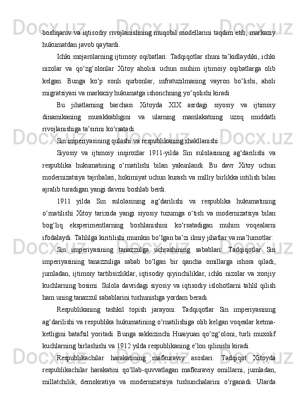 boshqaruv va iqtisodiy rivojlanishning muqobil modellarini taqdim etib, markaziy
hukumatdan javob qaytardi.
Ichki mojarolarning ijtimoiy oqibatlari: Tadqiqotlar shuni ta’kidlaydiki, ichki
nizolar   va   qo‘zg‘olonlar   Xitoy   aholisi   uchun   muhim   ijtimoiy   oqibatlarga   olib
kelgan.   Bunga   ko‘p   sonli   qurbonlar,   infratuzilmaning   vayron   bo‘lishi,   aholi
migratsiyasi va markaziy hukumatga ishonchning yo‘qolishi kiradi.
Bu   jihatlarning   barchasi   Xitoyda   XIX   asrdagi   siyosiy   va   ijtimoiy
dinamikaning   murakkabligini   va   ularning   mamlakatning   uzoq   muddatli
rivojlanishiga ta’sirini ko‘rsatadi.
Sin imperiyasining qulashi va respublikaning shakllanishi:
Siyosiy   va   ijtimoiy   inqirozlar   1911-yilda   Sin   sulolasining   ag‘darilishi   va
respublika   hukumatining   o‘rnatilishi   bilan   yakunlandi.   Bu   davr   Xitoy   uchun
modernizatsiya tajribalari, hokimiyat uchun kurash va milliy birlikka intilish bilan
ajralib turadigan yangi davrni boshlab berdi.
1911   yilda   Sin   sulolasining   ag‘darilishi   va   respublika   hukumatining
o‘rnatilishi   Xitoy   tarixida   yangi   siyosiy   tuzumga   o‘tish   va   modernizatsiya   bilan
bog‘liq   eksperimentlarning   boshlanishini   ko‘rsatadigan   muhim   voqealarni
ifodalaydi. Tahlilga kiritilishi mumkin bo‘lgan ba’zi ilmiy jihatlar va ma’lumotlar:
Sin   imperiyasining   tanazzulga   uchrashining   sabablari:   Tadqiqotlar   Sin
imperiyasining   tanazzuliga   sabab   bo‘lgan   bir   qancha   omillarga   ishora   qiladi,
jumladan,   ijtimoiy   tartibsizliklar,   iqtisodiy   qiyinchiliklar,   ichki   nizolar   va   xorijiy
kuchlarning  bosimi.  Sulola   davridagi  siyosiy  va  iqtisodiy   islohotlarni  tahlil  qilish
ham uning tanazzul sabablarini tushunishga yordam beradi.
Respublikaning   tashkil   topish   jarayoni:   Tadqiqotlar   Sin   imperiyasining
ag‘darilishi va respublika hukumatining o‘rnatilishiga olib kelgan voqealar ketma-
ketligini   batafsil   yoritadi.   Bunga   sakkizinchi   Huaiyuan   qo‘zg‘oloni,   turli   muxolif
kuchlarning birlashishi va 1912 yilda respublikaning e’lon qilinishi kiradi.
Respublikachilar   harakatining   mafkuraviy   asoslari:   Tadqiqot   Xitoyda
respublikachilar   harakatini   qo‘llab-quvvatlagan   mafkuraviy   omillarni,   jumladan,
millatchilik,   demokratiya   va   modernizatsiya   tushunchalarini   o‘rganadi.   Ularda 