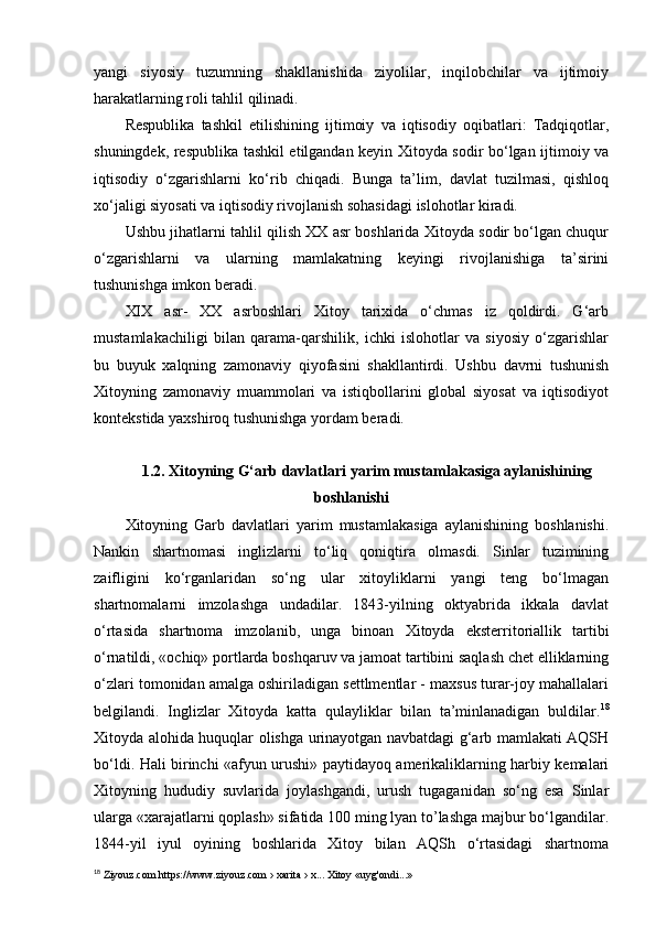 yangi   siyosiy   tuzumning   shakllanishida   ziyolilar,   inqilobchilar   va   ijtimoiy
harakatlarning roli tahlil qilinadi.
Respublika   tashkil   etilishining   ijtimoiy   va   iqtisodiy   oqibatlari:   Tadqiqotlar,
shuningdek, respublika tashkil etilgandan keyin Xitoyda sodir bo‘lgan ijtimoiy va
iqtisodiy   o‘zgarishlarni   ko‘rib   chiqadi.   Bunga   ta’lim,   davlat   tuzilmasi,   qishloq
xo‘jaligi siyosati va iqtisodiy rivojlanish sohasidagi islohotlar kiradi.
Ushbu jihatlarni tahlil qilish XX asr boshlarida Xitoyda sodir bo‘lgan chuqur
o‘zgarishlarni   va   ularning   mamlakatning   keyingi   rivojlanishiga   ta’sirini
tushunishga imkon beradi.
XIX   asr-   XX   asrboshlari   Xitoy   tarixida   o‘chmas   iz   qoldirdi.   G‘arb
mustamlakachiligi   bilan   qarama-qarshilik,   ichki   islohotlar   va   siyosiy   o‘zgarishlar
bu   buyuk   xalqning   zamonaviy   qiyofasini   shakllantirdi.   Ushbu   davrni   tushunish
Xitoyning   zamonaviy   muammolari   va   istiqbollarini   global   siyosat   va   iqtisodiyot
kontekstida yaxshiroq tushunishga yordam beradi.
1.2. Xitoyning G‘arb davlatlari  yarim mustamlakasiga aylanishining
boshlanishi
Xitoyning   Garb   davlatlari   yarim   mustamlakasiga   aylanishining   boshlanishi.
Nankin   shartnomasi   inglizlarni   to‘liq   qoniqtira   olmasdi.   Sinlar   tuzimining
zaifligini   ko‘rganlaridan   so‘ng   ular   xitoyliklarni   yangi   teng   bo‘lmagan
shartnomalarni   imzolashga   undadilar.   1843-yilning   oktyabrida   ikkala   davlat
o‘rtasida   shartnoma   imzolanib,   unga   binoan   Xitoyda   eksterritoriallik   tartibi
o‘rnatildi, «ochiq» portlarda boshqaruv va jamoat tartibini saqlash chet elliklarning
o‘zlari tomonidan amalga oshiriladigan settlmentlar - maxsus turar-joy mahallalari
belgilandi.   Inglizlar   Xitoyda   katta   qulayliklar   bilan   ta’minlanadigan   buldilar. 18
Xitoyda alohida huquqlar olishga urinayotgan navbatdagi g‘arb mamlakati AQSH
bo‘ldi. Hali birinchi «afyun urushi» paytidayoq amerikaliklarning harbiy kemalari
Xitoyning   hududiy   suvlarida   joylashgandi,   urush   tugaganidan   so‘ng   esa   Sinlar
ularga «xarajatlarni qoplash» sifatida 100 ming lyan to’lashga majbur bo‘lgandilar.
1844-yil   iyul   oyining   boshlarida   Xitoy   bilan   AQSh   o‘rtasidagi   shartnoma
18
 Ziyouz.com https://www.ziyouz.com › xarita › x... Xitoy «uyg'ondi...» 