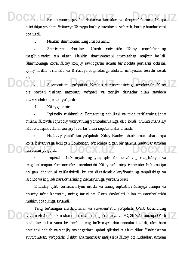  Britaniyaning   javobi:   Britaniya   kemalari   va   dengizchilarning   hibsga
olinishiga javoban Britaniya Xitoyga harbiy kuchlarini yuborib, harbiy harakatlarni
boshladi.
3. Nankin shartnomasining imzolanishi:
 Shartnoma   shartlari:   Urush   natijasida   Xitoy   mamlakatning
mag lubiyatini   tan   olgan   Nankin   shartnomasini   imzolashga   majbur   bo ldi.ʻ ʻ
Shartnomaga   ko'ra,   Xitoy   xorijiy   savdogarlar   uchun   bir   nechta   portlarni   ochishi,
qat'iy   tariflar   o'rnatishi   va   Britaniya   fuqarolariga   alohida   imtiyozlar   berishi   kerak
edi.
 Suverenitetni   yo'qotish:   Nankin   shartnomasining   imzolanishi   Xitoy
o'z   portlari   ustidan   nazoratni   yo'qotdi   va   xorijiy   davlatlar   bilan   savdoda
suverenitetni qisman yo'qotdi.
4. Xitoyga ta'siri:
 Iqtisodiy   tushkunlik:   Portlarning   ochilishi   va   tekis   tariflarning   joriy
etilishi Xitoyda iqtisodiy vaziyatning yomonlashishiga olib keldi, chunki mahalliy
ishlab chiqaruvchilar xorijiy tovarlar bilan raqobatlasha olmadi.
 Hududiy   yaxlitlikni   yo'qotish:   Xitoy   Nankin   shartnomasi   shartlariga
ko'ra Britaniyaga berilgan Gonkongni o'z ichiga olgan bir qancha hududlar ustidan
nazoratni yo'qotdi.
 Imperator   hokimiyatining   yo'q   qilinishi:   urushdagi   mag'lubiyat   va
teng   bo'lmagan   shartnomalar   imzolanishi   Xitoy   xalqining   imperator   hukumatiga
bo'lgan   ishonchini   zaiflashtirdi,   bu   esa   dissidentlik   kayfiyatining   tarqalishiga   va
islohot va inqilob harakatlarining kuchayishiga yordam berdi.
Shunday   qilib,   birinchi   afyun   urushi   va   uning   oqibatlari   Xitoyga   chuqur   va
doimiy   ta'sir   ko'rsatdi,   uning   tarixi   va   G'arb   davlatlari   bilan   munosabatlarida
muhim bosqichga aylandi.
Teng   bo'lmagan   shartnomalar   va   suverenitetni   yo'qotish:   G'arb   bosimining
davom etishi: Nankin shartnomasidan so'ng, Frantsiya va AQSh kabi boshqa G'arb
davlatlari   bilan   yana   bir   nechta   teng   bo'lmagan   shartnomalar   tuzildi,   ular   ham
portlarni ochish va xorijiy savdogarlarni qabul qilishni talab qildilar. Hududlar va
suverenitetni yo'qotish: Ushbu shartnomalar natijasida Xitoy o'z hududlari ustidan