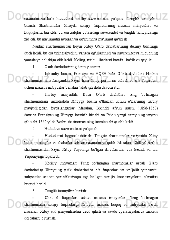 nazoratni   va   ba'zi   hududlarda   milliy   suverenitetni   yo'qotdi.   Tenglik   tamoyilini
buzish:   Shartnomalar   Xitoyda   xorijiy   fuqarolarning   maxsus   imtiyozlari   va
huquqlarini tan oldi, bu esa xalqlar o'rtasidagi suverenitet va tenglik tamoyillariga
zid edi. bu ma'lumotni ayblash va qo'shimcha ma'lumot qo'shish
Nankin   shartnomasidan   keyin   Xitoy   G'arb   davlatlarining   doimiy   bosimiga
duch keldi, bu esa uning ahvolini yanada og'irlashtirdi va suverenitet va hududning
yanada yo'qolishiga olib keldi. Keling, ushbu jihatlarni batafsil ko'rib chiqaylik:
1. G'arb davlatlarining doimiy bosimi:
 Iqtisodiy   bosim:   Fransiya   va   AQSH   kabi   G arb   davlatlari   Nankinʻ
shartnomasi   imzolangandan   keyin   ham   Xitoy   portlarini   ochish   va   o z   fuqarolari	
ʻ
uchun maxsus imtiyozlar berishni talab qilishda davom etdi.
 Harbiy   mavjudlik:   Ba'zi   G'arb   davlatlari   teng   bo'lmagan
shartnomalarni   imzolashda   Xitoyga   bosim   o'tkazish   uchun   o'zlarining   harbiy
mavjudligidan   foydalanganlar.   Masalan,   Ikkinchi   afyun   urushi   (1856-1860)
davrida   Fransiyaning   Xitoyga   bostirib   kirishi   va   Pekin   yozgi   saroyining   vayron
qilinishi 1860 yilda Berlin shartnomasining imzolanishiga olib keldi.
2. Hudud va suverenitetni yo'qotish:
 Hududlarni   begonalashtirish:   Tengsiz   shartnomalar   natijasida   Xitoy
butun mintaqalar va shaharlar ustidan nazoratni yo'qotdi. Masalan, 1860 yil Berlin
shartnomasidan   keyin   Xitoy   Tayvanga   bo'lgan   da'volaridan   voz   kechdi   va   uni
Yaponiyaga topshirdi.
 Xorijiy   imtiyozlar:   Teng   bo lmagan   shartnomalar   orqali   G arb	
ʻ ʻ
davlatlariga   Xitoyning   yirik   shaharlarida   o z   fuqarolari   va   xo jalik   yurituvchi
ʻ ʻ
subyektlar   ustidan   yurisdiktsiyaga   ega   bo lgan   xorijiy   konsessiyalarni   o rnatish	
ʻ ʻ
huquqi berildi.
3. Tenglik tamoyilini buzish:
 Chet   el   fuqarolari   uchun   maxsus   imtiyozlar:   Teng   bo'lmagan
shartnomalar   xorijiy   fuqarolarga   Xitoyda   maxsus   huquq   va   imtiyozlar   berdi,
masalan,   Xitoy   sud   jarayonlaridan   ozod   qilish   va   savdo   operatsiyalarida   maxsus
qoidalarni o'rnatish.