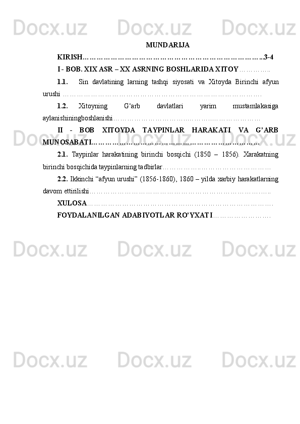 MUNDARIJA
KIRISH…………………………………………………………………...3-4
I - BOB. XIX ASR – XX ASRNING BOSHLARIDA XITOY …………..
1.1. Sin   davlatining   larning   tashqi   siyosati   va   Xitoyda   Birinchi   afyun
urushi ………………………………………………………………………….
1.2. Xitoyning   G‘arb   davlatlari   yarim   mustamlakasiga
aylanishiningboshlanishi…………………………..………..…………………
II   -   BOB   XITOYDA   TAYPINLAR   HARAKATI   VA   G’ARB
MUNOSABATI………………………………………………………………
2.1.   Taypinlar   harakatining   birinchi   bosqichi   (1850   –   1856).   Xarakatning
birinchi bosqichida taypinlarning tadbirlar……………..…………………………
2.2.   Ikkinchi “afyun urushi” (1856-1860), 1860 – yilda xarbiy harakatlarning
davom ettirilishi……………………………………………………………….…..
XULOSA …………………………………….……………………………….
FOYDALANILGAN ADABIYOTLAR RO’YXATI ……………………. 