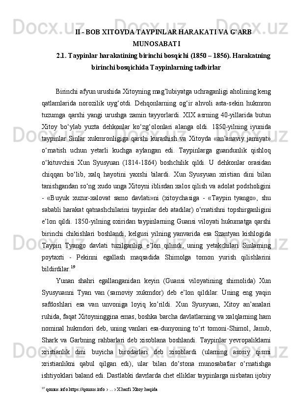 II - BOB XITOYDA TAYPINLAR HARAKATI VA G’ARB
MUNOSABATI
2.1. Taypinlar harakatining birinchi bosqichi (1850 – 1856). Harakatning
birinchi bosqichida Taypinlarning tadbirlar
Birinchi afyun urushida Xitoyning mag’lubiyatga uchraganligi aholining keng
qatlamlarida   norozilik   uyg‘otdi.   Dehqonlarning   og‘ir   ahvoli   asta-sekin   hukmron
tuzumga   qarshi   yangi   urushga   zamin   tayyorlardi.   XIX   asrning   40-yillarida   butun
Xitoy   bo‘ylab   yuzta   dehkonlar   ko‘zg‘olonlari   alanga   oldi.   1850-yilning   iyunida
taypinlar   Sinlar   xukmronligiga   qarshi   kurashish   va   Xitoyda   «an’anaviy   jamiyat»
o‘rnatish   uchun   yetarli   kuchga   aylangan   edi.   Taypinlarga   guandunlik   qishloq
o‘kituvchisi   Xun   Syusyuan   (1814-1864)   boshchilik   qildi.   U   dehkonlar   orasidan
chiqqan   bo‘lib,   xalq   hayotini   yaxshi   bilardi.   Xun   Syusyuan   xristian   dini   bilan
tanishgandan so‘ng xudo unga Xitoyni iblisdan xalos qilish va adolat podsholigini
-   «Buyuk   xuzur-xalovat   samo   davlati»ni   (xitoychasiga   -   «Taypin   tyango»,   shu
sababli harakat qatnashchilarini taypinlar deb atadilar) o‘rnatishni topshirganligini
e’lon qildi. 1850-yilning oxiridan taypinlarning Guansi viloyati hukumatga qarshi
birinchi   chikishlari   boshlandi,   kelgusi   yilning   yanvarida   esa   Szantyan   kishlogida
Taypin   Tyango   davlati   tuzilganligi   e’lon   qilindi,   uning   yetakchilari   Sinlarning
poytaxti   -   Pekinni   egallash   maqsadida   Shimolga   tomon   yurish   qilishlarini
bildirdilar. 19
 
Yunan   shahri   egallanganidan   keyin   (Guansi   viloyatining   shimolida)   Xun
Syusyuanni   Tyan   van   (samoviy   xukmdor)   deb   e’lon   qildilar.   Uning   eng   yaqin
safdoshlari   esa   van   unvoniga   loyiq   ko’rildi.   Xun   Syusyuan,   Xitoy   an’analari
ruhida, faqat Xitoyninggina emas, boshka barcha davlatlarning va xalqlarning ham
nominal   hukmdori   deb,   uning   vanlari   esa-dunyoning   to‘rt   tomoni-Shimol,   Janub,
Shark   va   Garbning   rahbarlari   deb   xisoblana   boshlandi.   Taypinlar   yevropaliklarni
xristianlik   dini   buyicha   birodarlari   deb   xisoblardi   (ularning   asosiy   qismi
xristianlikni   qabul   qilgan   edi),   ular   bilan   do‘stona   munosabatlar   o‘rnatishga
ishtiyoklari baland edi. Dastlabki davrlarda chet elliklar taypinlarga nisbatan ijobiy
19
 qomus.info https://qomus.info › ... › X harfi Xitoy haqida  