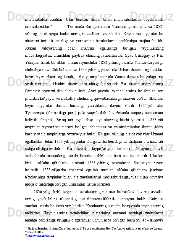 munosabatda   buldilar.   Ular   bundan   Sinlar   bilan   munosabatlarida   foydalanish
umidida edilar. 20
  Tez   orada   Sin   qo‘shinlari   Yunanni   qamal   qildi   va   1852-
yilning   aprel   oyiga   kadar   uning   mudofaasi   davom   etdi.   Keyin   esa   taypinlar   bu
shaxarni   tashlab   ketishga   va   partizanlik   harakatlarini   boshlashga   majbur   bo‘ldi.
Xunan   viloyatining   bosh   shahrini   egallashga   bo‘lgan   taypinlarning
muvaffaqiyatsiz   urinishlari   paytida   ularning   rahbarlaridan   Syao   Chaoguy   va   Fen
Yunipan halok bo‘ldilar, ammo isyonchilar 1852-yilning oxirida Yanszi daryosiga
chikishga muvaffak buldilar va 1853 yilning yanvarida Uchan shaxrini egalladilar,
keyin Aysin shaxri egallandi, o‘sha yilning baxorida Yanszi daryosi bo‘yidagi eng
yirik   markaz   -   Nankin   shaxri   ham   ularga   bo‘ysundi.   Bu   shaxar   taypinlarning
Samoviy   poytaxti   deb   e’lon   qilindi.   Ayni   paytda   isyonchilarning   ko‘shinlari   son
jihdtdan ko‘paydi va mahalliy aholining quvvatlashlariga sazovor bo‘ldi. Shundan
keyin   taypinlar   shimol   tomonga   yurishlarini   davom   ettirdi.   1854-yili   ular
Tyanszinga   (shimoldagi   port)   juda   yaqinlashdi,   bu   Pekinda   xaqiqiy   sarosimani
keltirib   chiqardi.   Biroq   uni   egallashga   taypinlarning   kuchi   yetmadi.   1853-yili
taypinlar   siyosatidan   norozi   bo‘lgan   dehqonlar   va   zamindorlardan   iborat   jiddiy
harbiy raqib taypinlarga yuzma-yuz buldi. Kelgusi  yilning o‘zidayok ular Uxanni
egalladilar, lekin 1855-yili taypinlar ularga zarba berishga va shaharni o‘z nazorati
ostiga olishga erishdi. Bu   davrda   taypinlardan   tashkari,   Xitoyning   turli
xududlarida   manjurlarga   qarshi   boshka   tashkilotlar   ham   xarakat   qilardi.   Ulardan
biri   -   «Kalta   qilichlar»   jamiyati   1853-yilning   sentyabrida   Shanxayda   isyon
ko‘tarib,   1885-yilgacha   shaharni   egallab   turdilar.   «Kalta   qilichlar»   jamiyati
a’zolarining   taypinlar   bilan   o‘z   xarakatlarini   moslashtirishga,   ular   bilan   bevosita
aloqa o‘rnatishga bo‘lgan urinishlari natija bermadi. 
1856-yilga   kelib   taypinlar   xarakatining   inkirozi   ko‘zatiladi,   bu   eng   avvalo,
uning   yetakchilari   o‘rtasidagi   kelishmovchiliklarda   namoyon   buldi.   Natijada
xarakat ichida bo‘inish yuz berdi. 21
  Xarakatning birinchi bosqichida taypinlarning
tadbirlari.   Taypinlarning   yetakchilari   o‘zlarining   nazorati   ostidagi   xududlarda
amalga   oshirishga   uringan   o‘zgarishlar   uchun   asos   bo‘lgan   bosh   xujjat   «samoviy
20
 Shuhrat Ergashev 2-qism Oliy o‘quv yurtlari “Tarix o‘qitish metodikasi” ta’lim yo‘nalishi ucjun o‘quv qo‘llanma. 
Toshkent 2015.
21
  http://www.ziyonet.uz 