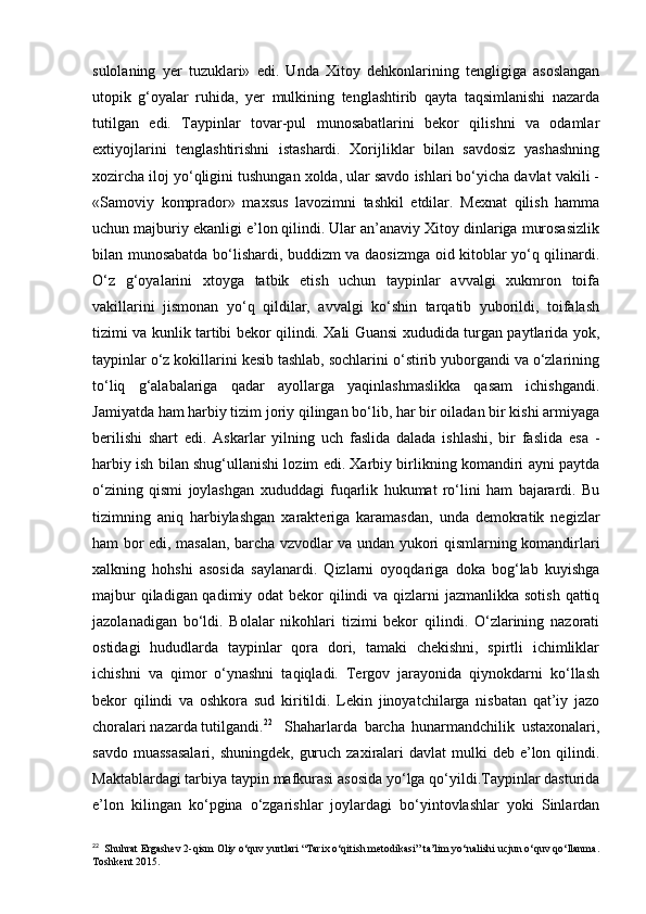 sulolaning   yer   tuzuklari»   edi.   Unda   Xitoy   dehkonlarining   tengligiga   asoslangan
utopik   g‘oyalar   ruhida,   yer   mulkining   tenglashtirib   qayta   taqsimlanishi   nazarda
tutilgan   edi.   Taypinlar   tovar-pul   munosabatlarini   bekor   qilishni   va   odamlar
extiyojlarini   tenglashtirishni   istashardi.   Xorijliklar   bilan   savdosiz   yashashning
xozircha iloj yo‘qligini tushungan xolda, ular savdo ishlari bo‘yicha davlat vakili -
«Samoviy   komprador»   maxsus   lavozimni   tashkil   etdilar.   Mexnat   qilish   hamma
uchun majburiy ekanligi e’lon qilindi. Ular an’anaviy Xitoy dinlariga murosasizlik
bilan munosabatda bo‘lishardi, buddizm va daosizmga oid kitoblar yo‘q qilinardi.
O‘z   g‘oyalarini   xtoyga   tatbik   etish   uchun   taypinlar   avvalgi   xukmron   toifa
vakillarini   jismonan   yo‘q   qildilar,   avvalgi   ko‘shin   tarqatib   yuborildi,   toifalash
tizimi va kunlik tartibi bekor qilindi. Xali Guansi xududida turgan paytlarida yok,
taypinlar o‘z kokillarini kesib tashlab, sochlarini o‘stirib yuborgandi va o‘zlarining
to‘liq   g‘alabalariga   qadar   ayollarga   yaqinlashmaslikka   qasam   ichishgandi.
Jamiyatda ham harbiy tizim joriy qilingan bo‘lib, har bir oiladan bir kishi armiyaga
berilishi   shart   edi.   Askarlar   yilning   uch   faslida   dalada   ishlashi,   bir   faslida   esa   -
harbiy ish bilan shug‘ullanishi lozim edi. Xarbiy birlikning komandiri ayni paytda
o‘zining   qismi   joylashgan   xududdagi   fuqarlik   hukumat   ro‘lini   ham   bajarardi.   Bu
tizimning   aniq   harbiylashgan   xarakteriga   karamasdan,   unda   demokratik   negizlar
ham bor edi, masalan, barcha vzvodlar va undan yukori qismlarning komandirlari
xalkning   hohshi   asosida   saylanardi.   Qizlarni   oyoqdariga   doka   bog‘lab   kuyishga
majbur  qiladigan qadimiy odat bekor  qilindi  va qizlarni  jazmanlikka sotish qattiq
jazolanadigan   bo‘ldi.   Bolalar   nikohlari   tizimi   bekor   qilindi.   O‘zlarining   nazorati
ostidagi   hududlarda   taypinlar   qora   dori,   tamaki   chekishni,   spirtli   ichimliklar
ichishni   va   qimor   o‘ynashni   taqiqladi.   Tergov   jarayonida   qiynokdarni   ko‘llash
bekor   qilindi   va   oshkora   sud   kiritildi.   Lekin   jinoyatchilarga   nisbatan   qat’iy   jazo
choralari nazarda tutilgandi. 22
Shaharlarda   barcha   hunarmandchilik   ustaxonalari,
savdo muassasalari,  shuningdek,  guruch zaxiralari  davlat  mulki  deb e’lon qilindi.
Maktablardagi tarbiya taypin mafkurasi asosida yo‘lga qo‘yildi.Taypinlar dasturida
e’lon   kilingan   ko‘pgina   o‘zgarishlar   joylardagi   bo‘yintovlashlar   yoki   Sinlardan
22
  Shuhrat Ergashev 2-qism Oliy o‘quv yurtlari “Tarix o‘qitish metodikasi” ta’lim yo‘nalishi ucjun o‘quv qo‘llanma.
Toshkent 2015. 