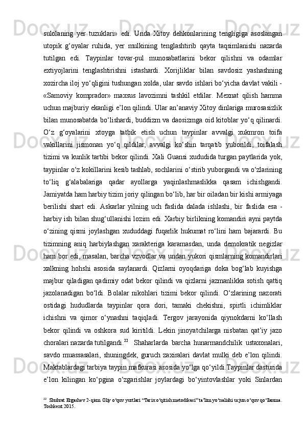 sulolaning   yer   tuzuklari»   edi.   Unda   Xitoy   dehkonlarining   tengligiga   asoslangan
utopik   g‘oyalar   ruhida,   yer   mulkining   tenglashtirib   qayta   taqsimlanishi   nazarda
tutilgan   edi.   Taypinlar   tovar-pul   munosabatlarini   bekor   qilishni   va   odamlar
extiyojlarini   tenglashtirishni   istashardi.   Xorijliklar   bilan   savdosiz   yashashning
xozircha iloj yo‘qligini tushungan xolda, ular savdo ishlari bo‘yicha davlat vakili -
«Samoviy   komprador»   maxsus   lavozimni   tashkil   etdilar.   Mexnat   qilish   hamma
uchun majburiy ekanligi e’lon qilindi. Ular an’anaviy Xitoy dinlariga murosasizlik
bilan munosabatda bo‘lishardi, buddizm va daosizmga oid kitoblar yo‘q qilinardi.
O‘z   g‘oyalarini   xtoyga   tatbik   etish   uchun   taypinlar   avvalgi   xukmron   toifa
vakillarini   jismonan   yo‘q   qildilar,   avvalgi   ko‘shin   tarqatib   yuborildi,   toifalash
tizimi va kunlik tartibi bekor qilindi. Xali Guansi xududida turgan paytlarida yok,
taypinlar o‘z kokillarini kesib tashlab, sochlarini o‘stirib yuborgandi va o‘zlarining
to‘liq   g‘alabalariga   qadar   ayollarga   yaqinlashmaslikka   qasam   ichishgandi.
Jamiyatda ham harbiy tizim joriy qilingan bo‘lib, har bir oiladan bir kishi armiyaga
berilishi   shart   edi.   Askarlar   yilning   uch   faslida   dalada   ishlashi,   bir   faslida   esa   -
harbiy ish bilan shug‘ullanishi lozim edi. Xarbiy birlikning komandiri ayni paytda
o‘zining   qismi   joylashgan   xududdagi   fuqarlik   hukumat   ro‘lini   ham   bajarardi.   Bu
tizimning   aniq   harbiylashgan   xarakteriga   karamasdan,   unda   demokratik   negizlar
ham bor edi, masalan, barcha vzvodlar va undan yukori qismlarning komandirlari
xalkning   hohshi   asosida   saylanardi.   Qizlarni   oyoqdariga   doka   bog‘lab   kuyishga
majbur  qiladigan qadimiy odat bekor  qilindi  va qizlarni  jazmanlikka sotish qattiq
jazolanadigan   bo‘ldi.   Bolalar   nikohlari   tizimi   bekor   qilindi.   O‘zlarining   nazorati
ostidagi   hududlarda   taypinlar   qora   dori,   tamaki   chekishni,   spirtli   ichimliklar
ichishni   va   qimor   o‘ynashni   taqiqladi.   Tergov   jarayonida   qiynokdarni   ko‘llash
bekor   qilindi   va   oshkora   sud   kiritildi.   Lekin   jinoyatchilarga   nisbatan   qat’iy   jazo
choralari nazarda tutilgandi. 22
Shaharlarda   barcha   hunarmandchilik   ustaxonalari,
savdo muassasalari,  shuningdek,  guruch zaxiralari  davlat  mulki  deb e’lon qilindi.
Maktablardagi tarbiya taypin mafkurasi asosida yo‘lga qo‘yildi.Taypinlar dasturida
e’lon   kilingan   ko‘pgina   o‘zgarishlar   joylardagi   bo‘yintovlashlar   yoki   Sinlardan
22
  Shuhrat Ergashev 2-qism Oliy o‘quv yurtlari “Tarix o‘qitish metodikasi” ta’lim yo‘nalishi ucjun o‘quv qo‘llanma.
Toshkent 2015.