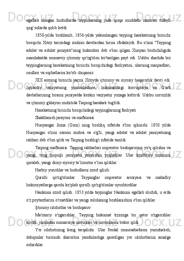egallab   olingan   hududlarda   taypinlarning   juda   qisqa   muddatli   nazorati   tufayli
qog‘ozlarda qolib ketdi. 
1850-yilda   boshlanib,   1856-yilda   yakunlangan   tayping   harakatining   birinchi
bosqichi  Xitoy  tarixidagi   muhim   davrlardan  birini  ifodalaydi.  Bu   o'zini   "Tayping
adolat   va   adolat   jamiyati"ning   hukmdori   deb   e'lon   qilgan   Xunyan   boshchiligida
mamlakatda ommaviy ijtimoiy qo'zg'olon ko'tarilgan payt edi. Ushbu sharhda biz
taypinglarning harakatining birinchi bosqichidagi faoliyatini, ularning maqsadlari,
usullari va oqibatlarini ko'rib chiqamiz. 
XIX asrning birinchi yarmi Xitoyda ijtimoiy va siyosiy beqarorlik davri edi.
Iqtisodiy   vaziyatning   yomonlashuvi,   hukumatdagi   korruptsiya   va   G'arb
davlatlarining bosimi jamiyatda keskin vaziyatni  yuzaga keltirdi. Ushbu norozilik
va ijtimoiy g'alayon muhitida Taiping harakati tug'ildi.
Harakatning birinchi bosqichidagi taypinglarning faoliyati
Shakllanish jarayoni va mafkurasi:
Hunyangai   Jinna   (Goni)   ning   boshliq   sifatida   e'lon   qilinishi:   1850   yilda
Hunyangai   o'zini   osmon   xudosi   va   o'g'li,   yangi   adolat   va   adolat   jamiyatining
rahbari deb e'lon qildi va Taiping boshlig'i sifatida tanildi.
Taiping mafkurasi: Taiping rahbarlari imperator boshqaruvini yo'q qilishni va
yangi,   teng   huquqli   jamiyatni   yaratishni   yoqladilar.   Ular   konfutsiy   tuzumini
qoralab, yangi diniy-siyosiy ta’limotni e’lon qildilar.
Harbiy yurishlar va hududlarni ozod qilish:
Qurolli   qo'zg'olonlar:   Taypinglar   imperator   armiyasi   va   mahalliy
hokimiyatlarga qarshi ko'plab qurolli qo'zg'olonlar uyushtirdilar.
Nankinni ozod qilish: 1853 yilda taypinglar Nankinni egallab olishdi, u erda
o'z poytaxtlarini o'rnatdilar va yangi sulolaning boshlanishini e'lon qildilar.
Ijtimoiy islohotlar va boshqaruv:
Ma'muriy   o'zgarishlar:   Tayping   hukumat   tizimiga   bir   qator   o'zgarishlar
kiritdi, jumladan monarxiya unvonlari va unvonlarini bekor qildi.
Yer   islohotining   keng   tarqalishi:   Ular   feodal   munosabatlarni   yumshatish,
dehqonlar   turmush   sharoitini   yaxshilashga   qaratilgan   yer   islohotlarini   amalga
oshirdilar.