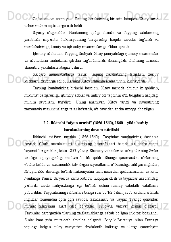 Oqibatlari   va   ahamiyati.   Taiping   harakatining   birinchi   bosqichi   Xitoy   tarixi
uchun muhim oqibatlarga olib keldi: 
Siyosiy   o'zgarishlar:   Nankinning   qo'lga   olinishi   va   Tayping   sulolasining
yaratilishi   imperator   hokimiyatining   barqarorligi   haqida   savollar   tug'dirdi   va
mamlakatning ijtimoiy va iqtisodiy muammolariga e'tibor qaratdi.
Ijtimoiy islohotlar: Tayping faoliyati Xitoy jamiyatidagi ijtimoiy muammolar
va   islohotlarni   muhokama   qilishni   rag'batlantirdi,   shuningdek,   aholining   turmush
sharoitini yaxshilash istagini oshirdi.
Xalqaro   munosabatlarga   ta'siri:   Taiping   harakatining   tarqalishi   xorijiy
kuchlarni xavotirga solib, ularning Xitoy ishlariga aralashuvini kuchaytirdi.
Tayping   harakatining   birinchi   bosqichi   Xitoy   tarixida   chuqur   iz   qoldirib,
hukumat barqarorligi, ijtimoiy adolat va milliy o'z taqdirini o'zi belgilash haqidagi
muhim   savollarni   tug'dirdi.   Uning   ahamiyati   Xitoy   tarixi   va   siyosatining
zamonaviy tushunchalariga ta'sir ko'rsatib, o'z davridan ancha uzoqqa cho'zilgan.
2.2. Ikkinchi “afyun urushi” (1856-1860), 1860 – yilda harbiy
harakatlarning davom ettirilishi
Ikkinchi   «Afyun   urushi»   (1856-1860).   Taypinlar   xarakatining   dastlabki
davrida   G‘arb   mamlakatlari   o‘zlarining   betarafliklari   haqida   bir   necha   marta
bayonot bergandilar, lekin 1853-yildagi Shanxay vokealarida so‘ng ularning Sinlar
tarafiga   og‘ayotganligi   ma’lum   bo‘lib   qoldi.   Shunga   qaramasdan   o‘zlarining
«bulib tashla va xukmronlik kil» degan siyosatlarini o‘tkazishga intilgan inglizlar,
Xitoyni   ikki   davlatga   bo‘lish   imkoniyatini   ham   nazardan   qochirmasdilar   va  xatto
Nankinga Yanszi daryosida kema katnovi huquqini olish va taypinlar nazoratidagi
yerlarda   savdo   imtiyozlariga   ega   bo‘lish   uchun   rasmiy   vakolatli   vakillarini
yubordilar. Taypinlarning rahbarlari bunga rozi bo‘ldi, lekin javob kadami sifatida
inglizlar   tomonidan   qora   dori   savdosi   takiklanishi   va   Taypin   Tyango   qonunlari
hurmat   qilinishini   shart   qilib   qo‘ydilar.   1856-yili   vaziyat   keskin   o‘zgardi.
Taypinlar  qarorgoxida  ularning  zaiflashishlariga   sabab  bo‘lgan  inkiroz  boshlandi.
Sinlar   ham   juda   murakkab   ahvolda   qolgandi.   Buyuk   Britaniya   bilan   Fransiya
vujudga   kelgan   qulay   vaziyatdan   foydalanib   kolishga   va   ularga   qaramligini 