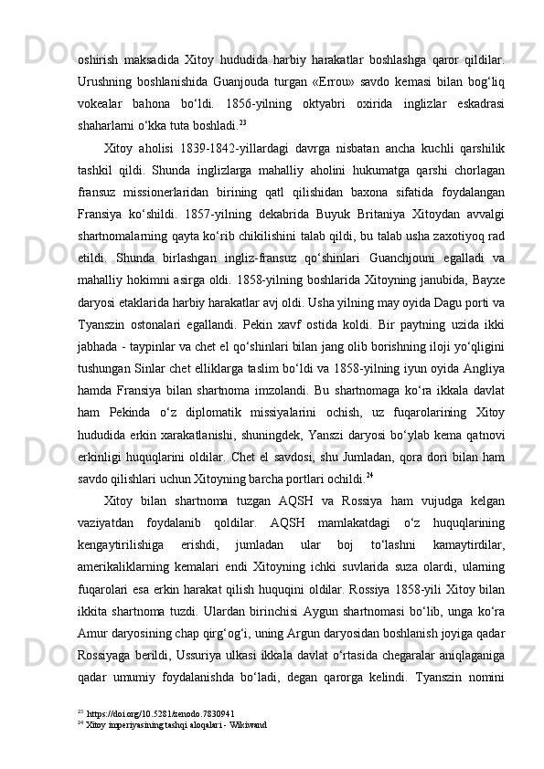 oshirish   maksadida   Xitoy   hududida   harbiy   harakatlar   boshlashga   qaror   qildilar.
Urushning   boshlanishida   Guanjouda   turgan   «Errou»   savdo   kemasi   bilan   bog‘liq
vokealar   bahona   bo‘ldi.   1856-yilning   oktyabri   oxirida   inglizlar   eskadrasi
shaharlarni o‘kka tuta boshladi. 23
 
Xitoy   aholisi   1839-1842-yillardagi   davrga   nisbatan   ancha   kuchli   qarshilik
tashkil   qildi.   Shunda   inglizlarga   mahalliy   aholini   hukumatga   qarshi   chorlagan
fransuz   missionerlaridan   birining   qatl   qilishidan   baxona   sifatida   foydalangan
Fransiya   ko‘shildi.   1857-yilning   dekabrida   Buyuk   Britaniya   Xitoydan   avvalgi
shartnomalarning qayta ko‘rib chikilishini talab qildi, bu talab usha zaxotiyoq rad
etildi.   Shunda   birlashgan   ingliz-fransuz   qo‘shinlari   Guanchjouni   egalladi   va
mahalliy hokimni asirga oldi. 1858-yilning boshlarida Xitoyning janubida, Bayxe
daryosi etaklarida harbiy harakatlar avj oldi. Usha yilning may oyida Dagu porti va
Tyanszin   ostonalari   egallandi.   Pekin   xavf   ostida   koldi.   Bir   paytning   uzida   ikki
jabhada - taypinlar va chet el qo‘shinlari bilan jang olib borishning iloji yo‘qligini
tushungan Sinlar chet elliklarga taslim bo‘ldi va 1858-yilning iyun oyida Angliya
hamda   Fransiya   bilan   shartnoma   imzolandi.   Bu   shartnomaga   ko‘ra   ikkala   davlat
ham   Pekinda   o‘z   diplomatik   missiyalarini   ochish,   uz   fuqarolarining   Xitoy
hududida   erkin   xarakatlanishi,   shuningdek,   Yanszi   daryosi   bo‘ylab   kema   qatnovi
erkinligi   huquqlarini   oldilar.   Chet   el   savdosi,   shu   Jumladan,   qora   dori   bilan   ham
savdo qilishlari uchun Xitoyning barcha portlari ochildi. 24
 
Xitoy   bilan   shartnoma   tuzgan   AQSH   va   Rossiya   ham   vujudga   kelgan
vaziyatdan   foydalanib   qoldilar.   AQSH   mamlakatdagi   o‘z   huquqlarining
kengaytirilishiga   erishdi,   jumladan   ular   boj   to‘lashni   kamaytirdilar,
amerikaliklarning   kemalari   endi   Xitoyning   ichki   suvlarida   suza   olardi,   ularning
fuqarolari esa erkin harakat  qilish huquqini  oldilar. Rossiya  1858-yili Xitoy bilan
ikkita   shartnoma   tuzdi.   Ulardan   birinchisi   Aygun   shartnomasi   bo‘lib,   unga   ko‘ra
Amur daryosining chap qirg‘og‘i, uning Argun daryosidan boshlanish joyiga qadar
Rossiyaga   berildi,  Ussuriya  ulkasi  ikkala  davlat   o‘rtasida  chegaralar  aniqlaganiga
qadar   umumiy   foydalanishda   bo‘ladi,   degan   qarorga   kelindi.   Tyanszin   nomini
23
  https://doi.org/10.5281/zenodo.7830941
24
 Xitoy imperiyasining tashqi aloqalari - Wikiwand 