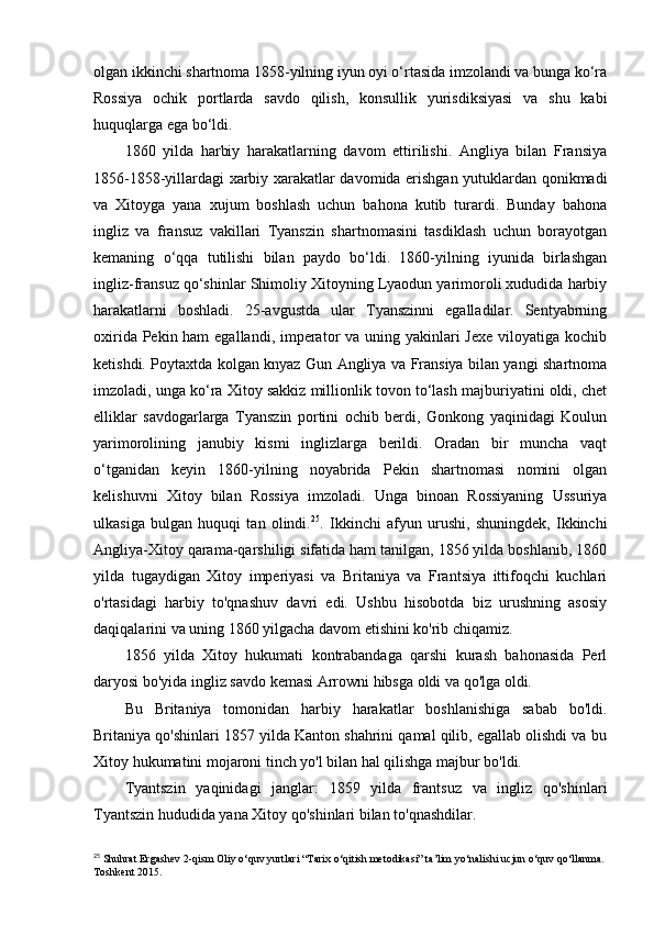 olgan ikkinchi shartnoma 1858-yilning iyun oyi o‘rtasida imzolandi va bunga ko‘ra
Rossiya   ochik   portlarda   savdo   qilish,   konsullik   yurisdiksiyasi   va   shu   kabi
huquqlarga ega bo‘ldi. 
1860   yilda   harbiy   harakatlarning   davom   ettirilishi.   Angliya   bilan   Fransiya
1856-1858-yillardagi xarbiy xarakatlar davomida erishgan yutuklardan qonikmadi
va   Xitoyga   yana   xujum   boshlash   uchun   bahona   kutib   turardi.   Bunday   bahona
ingliz   va   fransuz   vakillari   Tyanszin   shartnomasini   tasdiklash   uchun   borayotgan
kemaning   o‘qqa   tutilishi   bilan   paydo   bo‘ldi.   1860-yilning   iyunida   birlashgan
ingliz-fransuz qo‘shinlar Shimoliy Xitoyning Lyaodun yarimoroli xududida harbiy
harakatlarni   boshladi.   25-avgustda   ular   Tyanszinni   egalladilar.   Sentyabrning
oxirida Pekin ham  egallandi, imperator va uning yakinlari  Jexe viloyatiga kochib
ketishdi. Poytaxtda kolgan knyaz Gun Angliya va Fransiya bilan yangi shartnoma
imzoladi, unga ko‘ra Xitoy sakkiz millionlik tovon to‘lash majburiyatini oldi, chet
elliklar   savdogarlarga   Tyanszin   portini   ochib   berdi,   Gonkong   yaqinidagi   Koulun
yarimorolining   janubiy   kismi   inglizlarga   berildi.   Oradan   bir   muncha   vaqt
o‘tganidan   keyin   1860-yilning   noyabrida   Pekin   shartnomasi   nomini   olgan
kelishuvni   Xitoy   bilan   Rossiya   imzoladi.   Unga   binoan   Rossiyaning   Ussuriya
ulkasiga   bulgan   huquqi   tan   olindi. 25
.   Ikkinchi   afyun   urushi,   shuningdek,   Ikkinchi
Angliya-Xitoy qarama-qarshiligi sifatida ham tanilgan, 1856 yilda boshlanib, 1860
yilda   tugaydigan   Xitoy   imperiyasi   va   Britaniya   va   Frantsiya   ittifoqchi   kuchlari
o'rtasidagi   harbiy   to'qnashuv   davri   edi.   Ushbu   hisobotda   biz   urushning   asosiy
daqiqalarini va uning 1860 yilgacha davom etishini ko'rib chiqamiz.
1856   yilda   Xitoy   hukumati   kontrabandaga   qarshi   kurash   bahonasida   Perl
daryosi bo'yida ingliz savdo kemasi Arrowni hibsga oldi va qo'lga oldi.
Bu   Britaniya   tomonidan   harbiy   harakatlar   boshlanishiga   sabab   bo'ldi.
Britaniya qo'shinlari 1857 yilda Kanton shahrini qamal qilib, egallab olishdi va bu
Xitoy hukumatini mojaroni tinch yo'l bilan hal qilishga majbur bo'ldi.
Tyantszin   yaqinidagi   janglar:   1859   yilda   frantsuz   va   ingliz   qo'shinlari
Tyantszin hududida yana Xitoy qo'shinlari bilan to'qnashdilar.
25
 Shuhrat Ergashev 2-qism Oliy o‘quv yurtlari “Tarix o‘qitish metodikasi” ta’lim yo‘nalishi ucjun o‘quv qo‘llanma. 
Toshkent 2015. 