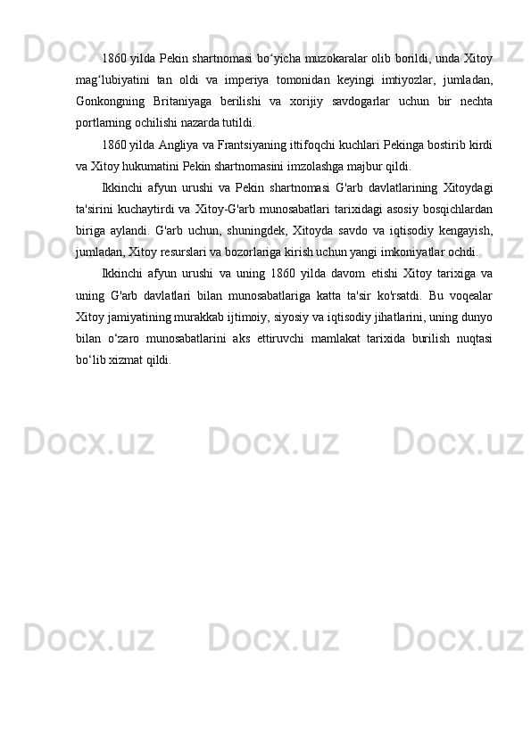 1860 yilda Pekin shartnomasi  bo yicha muzokaralar olib borildi, unda Xitoyʻ
mag lubiyatini   tan   oldi   va   imperiya   tomonidan   keyingi   imtiyozlar,   jumladan,	
ʻ
Gonkongning   Britaniyaga   berilishi   va   xorijiy   savdogarlar   uchun   bir   nechta
portlarning ochilishi nazarda tutildi.
1860 yilda Angliya va Frantsiyaning ittifoqchi kuchlari Pekinga bostirib kirdi
va Xitoy hukumatini Pekin shartnomasini imzolashga majbur qildi.
Ikkinchi   afyun   urushi   va   Pekin   shartnomasi   G'arb   davlatlarining   Xitoydagi
ta'sirini   kuchaytirdi   va   Xitoy-G'arb   munosabatlari   tarixidagi   asosiy   bosqichlardan
biriga   aylandi.   G'arb   uchun,   shuningdek,   Xitoyda   savdo   va   iqtisodiy   kengayish,
jumladan, Xitoy resurslari va bozorlariga kirish uchun yangi imkoniyatlar ochdi.
Ikkinchi   afyun   urushi   va   uning   1860   yilda   davom   etishi   Xitoy   tarixiga   va
uning   G'arb   davlatlari   bilan   munosabatlariga   katta   ta'sir   ko'rsatdi.   Bu   voqealar
Xitoy jamiyatining murakkab ijtimoiy, siyosiy va iqtisodiy jihatlarini, uning dunyo
bilan   o‘zaro   munosabatlarini   aks   ettiruvchi   mamlakat   tarixida   burilish   nuqtasi
bo‘lib xizmat qildi. 