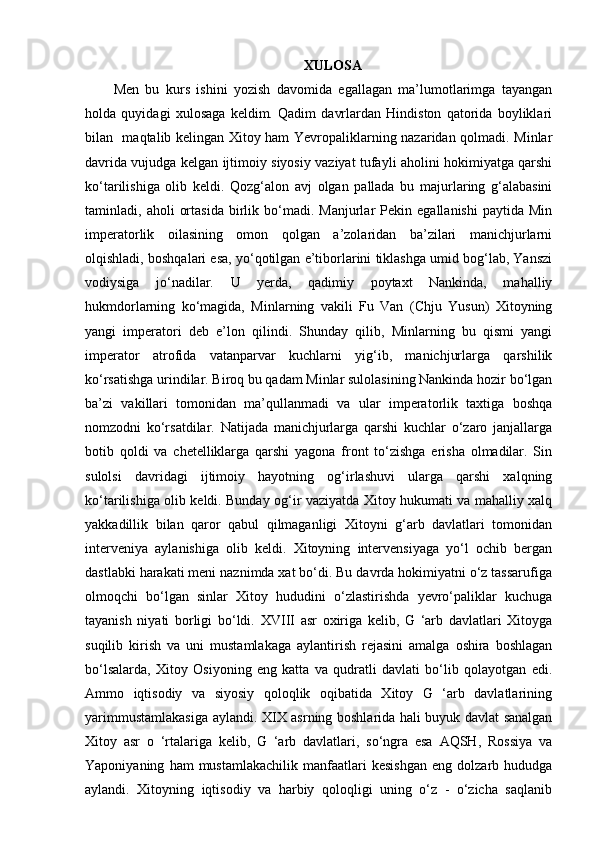 XULOSA
Men   bu   kurs   ishini   yozish   davomida   egallagan   ma’lumotlarimga   tayangan
holda   quyidagi   xulosaga   keldim.   Qadim   davrlardan   Hindiston   qatorida   boyliklari
bilan   maqtalib kelingan Xitoy ham Yevropaliklarning nazaridan qolmadi. Minlar
davrida vujudga kelgan ijtimoiy siyosiy vaziyat tufayli aholini hokimiyatga qarshi
ko‘tarilishiga   olib   keldi.   Qozg‘alon   avj   olgan   pallada   bu   majurlaring   g‘alabasini
taminladi,  aholi   ortasida   birlik  bo‘madi.  Manjurlar   Pеkin  egallanishi   paytida   Min
impеratorlik   oilasining   omon   qolgan   a’zolaridan   ba’zilari   manichjurlarni
olqishladi, boshqalari esa, yo‘qotilgan e’tiborlarini tiklashga umid bog‘lab, Yanszi
vodiysiga   jo‘nadilar.   U   yerda,   qadimiy   poytaxt   Nankinda,   mahalliy
hukmdorlarning   ko‘magida,   Minlarning   vakili   Fu   Van   (Chju   Yusun)   Xitoyning
yangi   impеratori   dеb   e’lon   qilindi.   Shunday   qilib,   Minlarning   bu   qismi   yangi
impеrator   atrofida   vatanparvar   kuchlarni   yig‘ib,   manichjurlarga   qarshilik
ko‘rsatishga urindilar. Biroq bu qadam Minlar sulolasining Nankinda hozir bo‘lgan
ba’zi   vakillari   tomonidan   ma’qullanmadi   va   ular   impеratorlik   taxtiga   boshqa
nomzodni   ko‘rsatdilar.   Natijada   manichjurlarga   qarshi   kuchlar   o‘zaro   janjallarga
botib   qoldi   va   chеtelliklarga   qarshi   yagona   front   to‘zishga   erisha   olmadilar.   Sin
sulolsi   davridagi   ijtimoiy   hayotning   og‘irlashuvi   ularga   qarshi   xalqning
ko‘tarilish iga olib keldi. Bunday og‘ir vaziyatda Xitoy hukumati va mahalliy xalq
yakkadillik   bilan   qaror   qabul   qilmaganligi   Xitoyni   g‘arb   davlatlari   tomonidan
interveniya   aylanishiga   olib   keldi.   Xitoyning   intervensiyaga   yo‘l   ochib   bergan
dastlabki harakati meni naznimda xat bo‘di. Bu davrda hokimiyatni o‘z tassarufiga
olmoqchi   bo‘lgan   sinlar   Xitoy   hududini   o‘zlastirishda   yevro‘paliklar   kuchuga
tayanish   niyati   borligi   bo‘ldi.   XVIII   asr   oxiriga   kelib,   G   ‘arb   davlatlari   Xitoyga
suqilib   kirish   va   uni   mustamlakaga   aylantirish   rejasini   amalga   oshira   boshlagan
bo‘lsalarda,   Xitoy   Osiyoning   eng   katta   va   qudratli   davlati   bo‘lib   qolayotgan   edi.
Ammo   iqtisodiy   va   siyosiy   qoloqlik   oqibatida   Xitoy   G   ‘arb   davlatlarining
yarimmustamlakasiga aylandi.   XIX asrning boshlarida hali buyuk davlat sanalgan
Xitoy   asr   o   ‘rtalariga   kelib,   G   ‘arb   davlatlari,   so‘ngra   esa   AQSH,   Rossiya   va
Yaponiyaning   ham   mustamlakachilik   manfaatlari   kesishgan   eng   dolzarb   hududga
aylandi.   Xitoyning   iqtisodiy   va   harbiy   qoloqligi   uning   o‘z   -   o‘zicha   saqlanib 