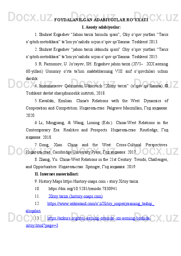 FOYDALANILGAN ADABIYOTLAR RO’YXATI
I. Asosiy adabiyotlar:
1. Shuhrat  Ergashev  “Jahon  tarixi   birinchi  qism”,   Oliy  o‘quv  yurtlari  “Tarix
o‘qitish metodikasi” ta’lim yo‘nalishi ucjun o‘quv qo‘llanma. Toshkent 2013.
2. Shuhrat   Ergashev   “jahon   tarixi   ikkinchi   qism”   Oliy   o‘quv   yurtlari   “Tarix
o‘qitish metodikasi” ta’lim yo‘nalishi ucjun o‘quv qo‘llanma. Toshkent 2015.
3. R. Farmonov, U. Jo‘rayev, SH. Ergashev jahon tarixi (XVI–   XIX asrning
60-yillari)   Umumiy   o‘rta   ta’lim   maktablarining   VIII   sinf   o‘quvchilari   uchun
darslik. 
4. Imomnazarov   Qahromon   Utkirivich   “Xitoy   tarixi”   (o‘quv   qo‘llanma)   ©
Toshkent davlat sharqshunoslik instituti, 2018.
5. Kavalski,   Emilian.   China's   Relations   with   the   West:   Dynamics   of
Cooperation and Competition . Издательство:  Palgrave Macmillan, Год издания:
2020.
6. Li,   Mingjiang,   &   Wang,   Liming   (Eds.).   China-West   Relations   in   the
Contemporary   Era:   Realities   and   Prospects .   Издательство:   Routledge,   Год
издания: 2018.
7. Gong,   Xiao.   China   and   the   West:   Cross-Cultural   Perspectives .
Издательство: Cambridge University Press, Год издания: 2017.
8. Zhang, Yu.  China-West Relations in the 21st Century: Trends, Challenges,
and Opportunities . Издательство: Springer, Год издания: 2019.
II. Internet materiallari:
9. History Maps https://history-maps.com › story Xitoy tarixi
10.   https://doi.org/10.5281/zenodo.7830941
11.   Xitoy tarixi (history-maps.com)
12. https://www.wikiwand.com/o‘z/Xitoy_imperiyasining_tashqi_   
aloqalari
13. https://azkurs.org/xvii-asrning-ortasida--xx-asrning-boshida-   
xitoy.html?page=3