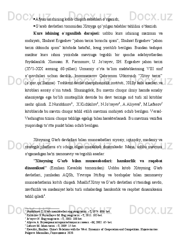  Afyun urishining kelib chiqish sabablari o‘rganish;
 G‘arab davlatlari tomonidan Xitoyga qo’yilgan talablar tahlilini o‘tkazish.
Kurs   ishining   o`rganilish   darajasi:   ushbu   kurs   ishining   mazmun   va
mohiyati, Shuhrat Ergashev “jahon tarixi birinchi qism”, Shuhrat Ergashev “jahon
tarixi   ikkinchi   qism”   kitobida   batafsil,   keng   yoritilib   berilgan.   Bundan   tashqari
mazkur   kurs   ishini   yozishda   mavzuga   tegishli   bir   qancha   adabiyotlardan
foydalanildi.   Xususan:   R.   Farmonov,   U.   Jo‘rayev,   SH.   Ergashev   jahon   tarixi
(XVI–XIX   asrning   60-yillari)   Umumiy   o‘rta   ta’lim   maktablarining   VIII   sinf
o‘quvchilari   uchun   darslik,   Imomnazarov   Qahromon   Utkirivich   “Xitoy   tarixi”
(o‘quv qo‘llanma)   Toshkent davlat sharqshunoslik instituti, 2018y kabi  asarlari va
kitoblari   asosiy   o’rin   tutadi.   Shuningdek,   Bu   mavzu   chuqur   ilmiy   hamda   amaliy
ahamiyatga   ega   bo‘lib   mustaqillik   davrida   bu   davr   tarixiga   oid   turli   xil   kitoblar
nashr   qilindi.   Z.Nuriddinov 1
,     Х .Kichkilov 2
,   N.Jo‘rayev 3
,   А .Aliyeva 4
,   М .Lafasov 5
kitoblarida bu mavzu chuqur tahlil etilib mavzuni mohiyati ochib berilgan. Versal-
Vashington tizimi chuqur tahlilga egaligi bilan harakterlanadi. Bu mavzuni vazifasi
yuqoridagi to‘rtta punkt bilan ochib berilgan.
Xitoyning G'arb davlatlari bilan munosabatlari siyosiy, iqtisodiy, madaniy va
strategik jihatlarni o'z ichiga olgan murakkab dinamikadir. Mana, ushbu mavzuni
o'rganadigan ba'zi zamonaviy va tegishli asarlar:
"Xitoyning   G'arb   bilan   munosabatlari:   hamkorlik   va   raqobat
dinamikasi"   (Emilian   Kavalski   tomonidan):   Ushbu   kitob   Xitoyning   G'arb
davlatlari,   jumladan   AQSh,   Yevropa   Ittifoqi   va   boshqalar   bilan   zamonaviy
munosabatlarini ko'rib chiqadi. Muallif Xitoy va G‘arb davlatlari o‘rtasidagi savdo,
xavfsizlik va madaniyat  kabi turli sohalardagi  hamkorlik va raqobat dinamikasini
tahlil qiladi 6
. 
1
 Nuriddinov Z. G‘arb mamlakatlari eng yangi tarixi. –T; 1974. 606- bet.  
2
 Kichkilov X Fayzullayev M. Eng yangi tarix. –T; 2011. 102-bet.
3
 Jo‘rayev N. Eng yangi tarix. –T; 2003.  108-bet.
4
 Aliyeva A. Всумирная история таблицах и схемах. –M; 2002.  65- bet.
5
 Lafasov M. Jahon tarixi. –T; 2009. 15-bet.
6
 Kavalski, Emilian. China's Relations with the West: Dynamics of Cooperation and Competition. Издательство: 
Palgrave Macmillan, Год издания: 2020. 