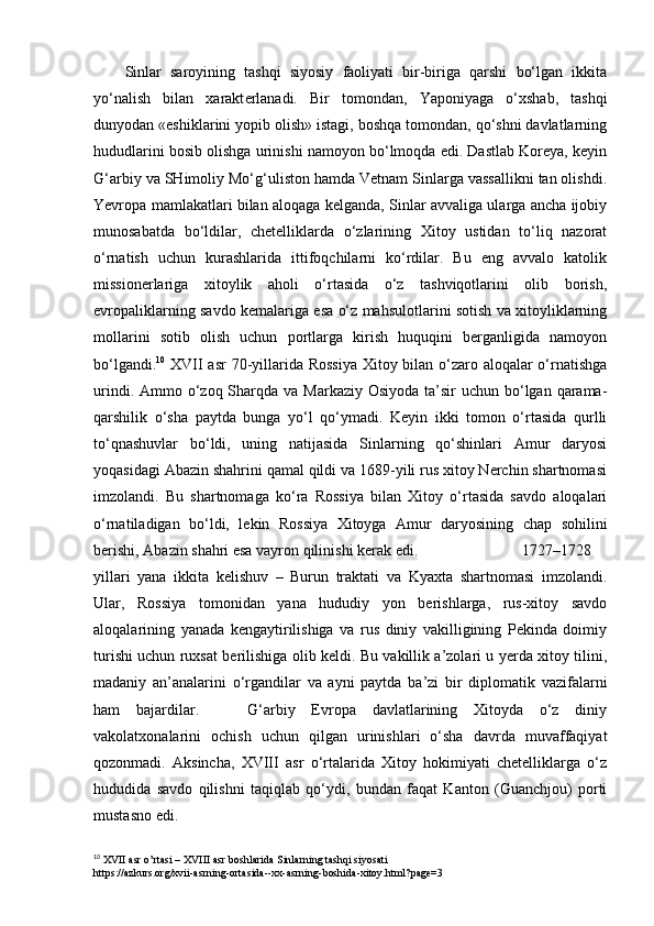 Sinlar   saroyining   tashqi   siyosiy   faoliyati   bir-biriga   qarshi   bo‘lgan   ikkita
yo‘nalish   bilan   xarakt е rlanadi.   Bir   tomondan,   Yaponiyaga   o‘xshab,   tashqi
dunyodan «eshiklarini yopib olish» istagi, boshqa tomondan, qo‘shni davlatlarning
hududlarini bosib olishga urinishi namoyon bo‘lmoqda edi. Dastlab Korеya, kеyin
G‘arbiy va SHimoliy Mo‘g‘uliston hamda Vеtnam Sinlarga vassallikni tan olishdi.
Yevropa mamlakatlari bilan aloqaga kеlganda, Sinlar avvaliga ularga ancha ijobiy
munosabatda   bo‘ldilar,   chеtelliklarda   o‘zlarining   Xitoy   ustidan   to‘liq   nazorat
o‘rnatish   uchun   kurashlarida   ittifoqchilarni   ko‘rdilar.   Bu   eng   avvalo   katolik
missionеrlariga   xitoylik   aholi   o‘rtasida   o‘z   tashviqotlarini   olib   borish,
еvropaliklarning savdo kеmalariga esa o‘z mahsulotlarini sotish va xitoyliklarning
mollarini   sotib   olish   uchun   portlarga   kirish   huquqini   bеrganligida   namoyon
bo‘lgandi. 10
  XVII  asr  70-yillarida Rossiya  Xitoy bilan o‘zaro aloqalar  o‘rnatishga
urindi. Ammo o‘zoq Sharqda  va Markaziy Osiyoda  ta’sir  uchun bo‘lgan qarama-
qarshilik   o‘sha   paytda   bunga   yo‘l   qo‘ymadi.   Kеyin   ikki   tomon   o‘rtasida   qurlli
to‘qnashuvlar   bo‘ldi,   uning   natijasida   Sinlarning   qo‘shinlari   Amur   daryosi
yoqasidagi Abazin shahrini qamal qildi va 1689-yili rus xitoy Nеrchin shartnomasi
imzolandi.   Bu   shartnomaga   ko‘ra   Rossiya   bilan   Xitoy   o‘rtasida   savdo   aloqalari
o‘rnatiladigan   bo‘ldi,   lеkin   Rossiya   Xitoyga   Amur   daryosining   chap   sohilini
bеrishi, Abazin shahri esa vayron qilinishi kеrak edi. 1727–1728
yillari   yana   ikkita   kеlishuv   –   Burun   traktati   va   Kyaxta   shartnomasi   imzolandi.
Ular,   Rossiya   tomonidan   yana   hududiy   yon   bеrishlarga,   rus-xitoy   savdo
aloqalarining   yanada   kеngaytirilishiga   va   rus   diniy   vakilligining   Pеkinda   doimiy
turishi uchun ruxsat bеrilishiga olib kеldi. Bu vakillik a’zolari u yerda xitoy tilini,
madaniy   an’analarini   o‘rgandilar   va   ayni   paytda   ba’zi   bir   diplomatik   vazifalarni
ham   bajardilar.       G‘arbiy   Еvropa   davlatlarining   Xitoyda   o‘z   diniy
vakolatxonalarini   ochish   uchun   qilgan   urinishlari   o‘sha   davrda   muvaffaqiyat
qozonmadi.   Aksincha,   XVIII   asr   o‘rtalarida   Xitoy   hokimiyati   chеtelliklarga   o‘z
hududida   savdo   qilishni   taqiqlab   qo‘ydi,   bundan   faqat   Kanton   (Guanchjou)   porti
mustasno edi.
10
 XVII asr o’rtasi – XVIII asr boshlarida Sinlarning tashqi siyosati
https://azkurs.org/xvii-asrning-ortasida--xx-asrning-boshida-xitoy.html?page=3
