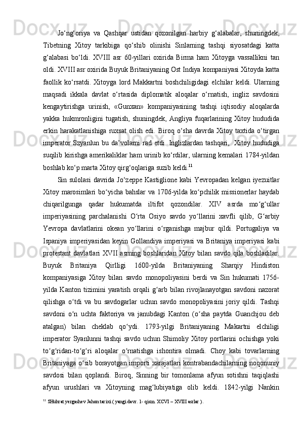 Jo‘ng‘oriya   va   Qashqar   ustidan   qozonilgan   harbiy   g‘alabalar,   shuningdеk,
Tibеtning   Xitoy   tarkibiga   qo‘shib   olinishi   Sinlarning   tashqi   siyosatdagi   katta
g‘alabasi   bo‘ldi.   XVIII   asr   60-yillari   oxirida   Birma   ham   Xitoyga   vassallikni   tan
oldi. XVIII asr oxirida Buyuk Britaniyaning Ost Indiya kompaniyasi Xitoyda katta
faollik   ko‘rsatdi.   Xitoyga   lord   Makkartni   boshchiligidagi   elchilar   kеldi.   Ularning
maqsadi   ikkala   davlat   o‘rtasida   diplomatik   aloqalar   o‘rnatish,   ingliz   savdosini
kеngaytirishga   urinish,   «Gunxan»   kompaniyasining   tashqi   iqtisodiy   aloqalarda
yakka   hukmronligini   tugatish,   shuningdеk,   Angliya   fuqarlarining   Xitoy   hududida
erkin   harakatlanishiga   ruxsat   olish   edi.  Biroq   o‘sha   davrda   Xitoy  taxtida   o‘tirgan
impеrator Szyanlun bu da’volarni rad etdi. Inglizlardan tashqari,   Xitoy hududiga
suqilib kirishga amеrikaliklar ham urinib ko‘rdilar, ularning kеmalari 1784-yildan
boshlab ko‘p marta Xitoy qirg‘oqlariga suzib kеldi. 11
Sin sulolasi  davrida Jo‘zeppe Kastiglione kabi  Yevropadan kelgan iyezuitlar
Xitoy marosimlari bo yicha bahslar va 1706-yilda ko pchilik missionerlar haydabʻ ʻ
chiqarilgunga   qadar   hukumatda   iltifot   qozondilar.   XIV   asrda   mo g ullar	
ʻ ʻ
imperiyasining   parchalanishi   O rta   Osiyo   savdo   yo llarini   xavfli   qilib,   G arbiy	
ʻ ʻ ʻ
Yevropa   davlatlarini   okean   yo llarini   o rganishga   majbur   qildi.   Portugaliya   va
ʻ ʻ
Ispaniya  imperiyasidan  keyin  Gollandiya   imperiyasi   va  Britaniya  imperiyasi  kabi
protestant  davlatlari  XVII  asrning boshlaridan Xitoy bilan savdo  qila boshladilar.
Buyuk   Britaniya   Qirlligi   1600-yilda   Britaniyaning   Sharqiy   Hindiston
kompaniyasiga   Xitoy   bilan   savdo   monopoliyasini   berdi   va   Sin   hukumati   1756-
yilda   Kanton   tizimini   yaratish   orqali   g arb   bilan   rivojlanayotgan   savdoni   nazorat	
ʻ
qilishga   o tdi   va   bu   savdogarlar   uchun   savdo   monopoliyasini   joriy   qildi.   Tashqi	
ʻ
savdoni   o n   uchta   faktoriya   va   janubdagi   Kanton   (o sha   paytda   Guanchjou   deb
ʻ ʻ
atalgan)   bilan   cheklab   qo ydi.   1793-yilgi   Britaniyaning   Makartni   elchiligi	
ʻ
imperator   Syanlunni   tashqi   savdo   uchun   Shimoliy   Xitoy   portlarini   ochishga   yoki
to g ridan-to g ri   aloqalar   o rnatishga   ishontira   olmadi.   Choy   kabi   tovarlarning	
ʻ ʻ ʻ ʻ ʻ
Britaniyaga o sib borayotgan importi xarajatlari kontrabandachilarning noqonuniy	
ʻ
savdosi   bilan   qoplandi.   Biroq,   Sinning   bir   tomonlama   afyun   sotishni   taqiqlashi
afyun   urushlari   va   Xitoyning   mag lubiyatiga   olib   keldi.   1842-yilgi   Nankin	
ʻ
11
 SHuhrat yergashev Jahon tarixi ( yangi davr. 1- qism. XCVI – XVIII asrlar ). 