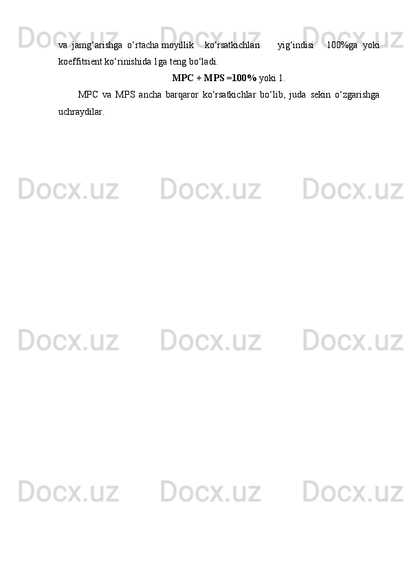 va  jamg‘arishga  o‘rtacha moyillik ko‘rsatkichlari yig‘indisi 100%ga   yoki
koeffitsient ko‘rinishida 1ga teng bo‘ladi.
MPC + MPS =100%  yoki 1.
MPC   va   MPS   ancha   barqaror   ko‘rsatkichlar   bo‘lib,   juda   sekin   o‘zgarishga
uchraydilar. 