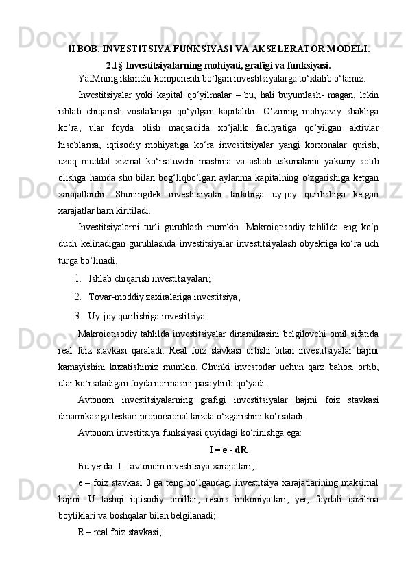 II BOB. INVESTITSIYA FUNKSIYASI VA AKSELERATOR MODELI.
2.1§ Investitsiyalarning mohiyati, grafigi va funksiyasi.
YaIMning ikkinchi komponenti bo‘lgan investitsiyalarga to‘xtalib o‘tamiz.
Investitsiyalar   yoki   kapital   qo‘yilmalar   –   bu,   hali   buyumlash-   magan,   lekin
ishlab   chiqarish   vositalariga   qo‘yilgan   kapitaldir.   O‘zining   moliyaviy   shakliga
ko‘ra,   ular   foyda   olish   maqsadida   xo‘jalik   faoliyatiga   qo‘yilgan   aktivlar
hisoblansa,   iqtisodiy   mohiyatiga   ko‘ra   investitsiyalar   yangi   korxonalar   qurish,
uzoq   muddat   xizmat   ko‘rsatuvchi   mashina   va   asbob-uskunalarni   yakuniy   sotib
olishga   hamda   shu   bilan   bog‘liqbo‘lgan   aylanma   kapitalning   o‘zgarishiga   ketgan
xarajatlardir.   Shuningdek   investitsiyalar   tarkibiga   uy-joy   qurilishiga   ketgan
xarajatlar ham kiritiladi.
Investitsiyalarni   turli   guruhlash   mumkin.   Makroiqtisodiy   tahlilda   eng   ko‘p
duch   kelinadigan   guruhlashda   investitsiyalar   investitsiyalash   obyektiga   ko‘ra   uch
turga bo‘linadi.
1. Ishlab chiqarish investitsiyalari;
2. Tovar-moddiy zaxiralariga investitsiya;
3. Uy-joy qurilishiga investitsiya.
Makroiqtisodiy   tahlilda  investitsiyalar   dinamikasini   belgilovchi   omil   sifatida
real   foiz   stavkasi   qaraladi.   Real   foiz   stavkasi   ortishi   bilan   investitsiyalar   hajmi
kamayishini   kuzatishimiz   mumkin.   Chunki   investorlar   uchun   qarz   bahosi   ortib,
ular ko‘rsatadigan foyda normasini pasaytirib qo‘yadi.
Avtonom   investitsiyalarning   grafigi   investitsiyalar   hajmi   foiz   stavkasi
dinamikasiga teskari proporsional tarzda o‘zgarishini ko‘rsatadi.
Avtonom investitsiya funksiyasi quyidagi ko‘rinishga ega:
I = e - dR
Bu yerda: I – avtonom investitsiya xarajatlari;
e – foiz stavkasi  0 ga teng bo‘lgandagi investitsiya xarajatlarining maksimal
hajmi.   U   tashqi   iqtisodiy   omillar,   resurs   imkoniyatlari,   yer,   foydali   qazilma
boyliklari va boshqalar bilan belgilanadi;
R – real foiz stavkasi; 