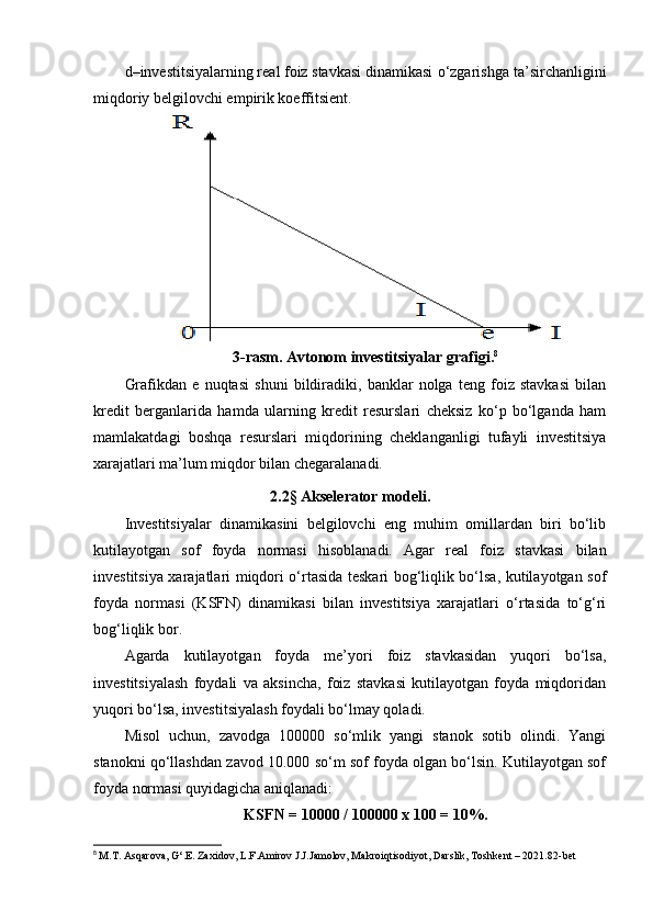 d –investitsiyalarning real foiz stavkasi dinamikasi o‘zgarishga ta’sirchanligini
miqdoriy belgilovchi empirik koeffitsient.
3-rasm. Avtonom investitsiyalar grafigi. 8
Grafikdan   e   nuqtasi   shuni   bildiradiki,   banklar   nolga   teng   foiz   stavkasi   bilan
kredit   berganlarida   hamda   ularning   kredit   resurslari   cheksiz   ko‘p   bo‘lganda   ham
mamlakatdagi   boshqa   resurslari   miqdorining   cheklanganligi   tufayli   investitsiya
xarajatlari ma’lum miqdor bilan chegaralanadi.
2.2 §  Akselerator modeli.
Investitsiyalar   dinamikasini   belgilovchi   eng   muhim   omillardan   biri   bo‘lib
kutilayotgan   sof   foyda   normasi   hisoblanadi.   Agar   real   foiz   stavkasi   bilan
investitsiya xarajatlari miqdori o‘rtasida teskari bog‘liqlik bo‘lsa, kutilayotgan sof
foyda   normasi   (KSFN)   dinamikasi   bilan   investitsiya   xarajatlari   o‘rtasida   to‘g‘ri
bog‘liqlik bor.
Agarda   kutilayotgan   foyda   me’yori   foiz   stavkasidan   yuqori   bo‘lsa,
investitsiyalash   foydali   va   aksincha,   foiz   stavkasi   kutilayotgan   foyda   miqdoridan
yuqori bo‘lsa, investitsiyalash foydali bo‘lmay qoladi.
Misol   uchun,   zavodga   100000   so‘mlik   yangi   stanok   sotib   olindi.   Yangi
stanokni qo‘llashdan zavod 10.000 so‘m sof foyda olgan bo‘lsin. Kutilayotgan sof
foyda normasi quyidagicha aniqlanadi:
KSFN = 10000 / 100000 x 100 = 10%.
8
  M.T. Asqarova, G‘.E. Zaxidov, L.F.Amirov J.J.Jamolov, Makroiqtisodiyot, Darslik, Toshkеnt – 2021.82- bet 