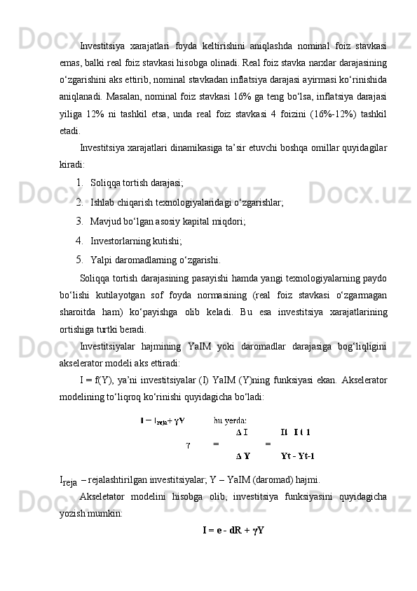 Investitsiya   xarajatlari   foyda   keltirishini   aniqlashda   nominal   foiz   stavkasi
emas, balki real foiz stavkasi hisobga olinadi. Real foiz stavka narxlar darajasining
o‘zgarishini aks ettirib, nominal stavkadan inflatsiya darajasi ayirmasi ko‘rinishida
aniqlanadi. Masalan, nominal foiz stavkasi 16% ga teng bo‘lsa, inflatsiya darajasi
yiliga   12%   ni   tashkil   etsa,   unda   real   foiz   stavkasi   4   foizini   (16%-12%)   tashkil
etadi.
Investitsiya xarajatlari dinamikasiga ta’sir etuvchi boshqa omillar quyidagilar
kiradi:
1. Soliqqa tortish darajasi;
2. Ishlab chiqarish texnologiyalaridagi o‘zgarishlar;
3. Mavjud bo‘lgan asosiy kapital miqdori;
4. Investorlarning kutishi;
5. Yalpi daromadlarning o‘zgarishi.
Soliqqa tortish darajasining pasayishi hamda yangi texnologiyalarning paydo
bo‘lishi   kutilayotgan   sof   foyda   normasining   (real   foiz   stavkasi   o‘zgarmagan
sharoitda   ham)   ko‘payishga   olib   keladi.   Bu   esa   investitsiya   xarajatlarining
ortishiga turtki beradi.
Investitsiyalar   hajmining   YaIM   yoki   daromadlar   darajasiga   bog‘liqligini
akselerator modeli aks ettiradi:
I = f(Y), ya’ni investitsiyalar (I) YaIM (Y)ning funksiyasi  ekan.   Akselerator
modelining to‘liqroq ko‘rinishi quyidagicha bo‘ladi:
I
reja   –   rejalashtirilgan   investitsiyalar;   Y   –   YaIM   (daromad)   hajmi.
Akseletator   modelini   hisobga   olib,   investitsiya   funksiyasini   quyidagicha
yozish mumkin:
I = e - dR +  γ Y 