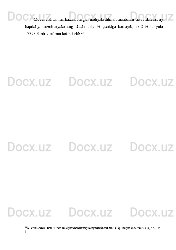 Mos ravishda, markazlashmagan moliyalashtirish manbalari hisobidan asosiy
kapitalga   investitsiyalarning   ulushi   23,9   %   punktga   kamayib,   58,2   %   ni   yoki
17393,3 mlrd. so‘mni tashkil etdi. 12
12
Z.Berdinazarov. O‘zbekiston amaliyotida makroiqtisodiy muvozanat tahlili. Iqtisodiyot va ta’lim/ 2016, №5, 124 
b.   