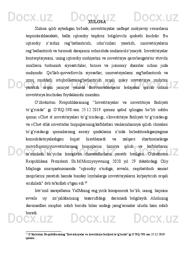 XULOSA
Xulosa   qilib   aytadigan   bo'lsak,   investitsiyalar   nafaqat   moliyaviy   resurslarni
taqsimlashharakati,   balki   iqtisodiy   taqdirni   belgilovchi   qudratli   kuchdir.   Bu
iqtisodiy   o‘sishni   rag‘batlantirish,   isho‘rinlari   yaratish,   innovatsiyalarni
rag‘batlantirish va turmush darajasini oshirishda muhimrolo‘ynaydi. Investitsiyalar
kontseptsiyasini, uning iqtisodiy mohiyatini va investitsiya qarorlarigata'sir etuvchi
omillarni   tushunish   siyosatchilar,   biznes   va   jismoniy   shaxslar   uchun   juda
muhimdir.   Qo'llab-quvvatlovchi   siyosatlar,   innovatsiyalarni   rag'batlantirish   va
uzoq   muddatli   istiqbollarnirag'batlantirish   orqali   qulay   investitsiya   muhitini
yaratish   orqali   jamiyat   yanada   farovonvabarqaror   kelajakni   qurish   uchun
investitsiya kuchidan foydalanishi mumkin.
O‘zbekiston   Respublikasining   “Investitsiyalar   va   investitsiya   faoliyati
to‘g‘risida”   gi   O‘RQ-598-son   25.12.2019   qonuni   qabul   qilingan   bo‘lib   ushbu
qonun «Chet el investitsiyalari to‘g‘risida»gi, «Investitsiya faoliyati to‘g‘risida»gi
va «Chet ellik investorlar huquqlarining kafolatlari vaularnihimoya qilish choralari
to‘g‘risida»gi   qonunlarning   asosiy   qoidalarini   o‘zida   birlashtiradiganyagona
konsolidatsiyalashgan   hujjat   hisoblanadi   va   xalqaro   shartnomalarga
muvofiqxorijiyinvestorlarning   huquqlarini   himoya   qilish   va   kafolatlarini
ta’minlash   bo‘yicha   kompleks   choratadbirlarni   yaratib   berilgan.   O'zbekiston
Respublikasi   Prezidenti   Sh.M.Mirziyoyevning   2020   yil   29   dekabrdagi   Oliy
Majlisga   murojaatnomasida   "iqtisodiy   o'sishga,   avvalo,   raqobatdosh   sanoat
zanjirlarini yaratish hamda bunday loyihalarga investitsiyalarni  ko'paytirish orqali
erishiladi" deb ta'kidlab o'tgan edi. 13
Iste’mol xarajatlarini YaIMning eng yirik komponenti bo‘lib, uning   hajmini
avvalo     uy     xo‘jaliklarining     tasarrufidagi     daromadi   belgilaydi.   Aholining
daromadlari   miqdori   oshib   borishi   bilan   undagi   jamg‘armalar   ulushi   ham   oshib
boradi.
13
  O‘zbekiston Respublikasining “Investitsiyalar va investitsiya faoliyati to‘g‘risida” gi O‘RQ-598-son 25.12.2019 
qonuni 