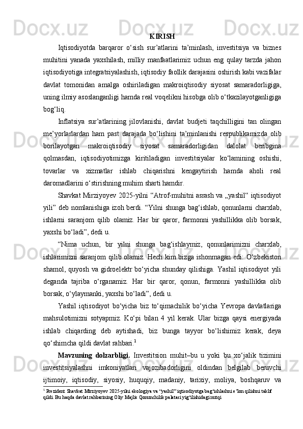 KIRISH
Iqtisodiyotda   barqaror   o‘sish   sur’atlarini   ta’minlash,   investitsiya   va   biznes
muhitini   yanada   yaxshilash,   milliy   manfaatlarimiz   uchun   eng   qulay   tarzda   jahon
iqtisodiyotiga integratsiyalashish, iqtisodiy faollik darajasini oshirish kabi vazifalar
davlat   tomonidan   amalga   oshiriladigan   makroiqtisodiy   siyosat   samaradorligiga,
uning ilmiy asoslanganligi hamda real voqelikni hisobga olib o‘tkazilayotganligiga
bog‘liq.
Inflatsiya   sur’atlarining   jilovlanishi,   davlat   budjeti   taqchilligini   tan   olingan
me’yorlarlardan   ham   past   darajada   bo‘lishini   ta’minlanishi   respublikamizda   olib
borilayotgan   makroiqtisodiy   siyosat   samaradorligidan   dalolat   beribgina
qolmasdan,   iqtisodiyotimizga   kiritiladigan   investitsiyalar   ko‘lamining   oshishi,
tovarlar   va   xizmatlar   ishlab   chiqarishni   kengaytirish   hamda   aholi   real
daromadlarini o‘stirishning muhim sharti hamdir.
Shavkat Mirziyoyev 2025-yilni “Atrof-muhitni asrash va „yashil“ iqtisodiyot
yili” deb nomlanishiga izoh berdi. “Yilni shunga bag‘ishlab, qonunlarni charxlab,
ishlarni   saranjom   qilib   olamiz.   Har   bir   qaror,   farmonni   yashillikka   olib   borsak,
yaxshi bo‘ladi”, dedi u.
“Nima   uchun,   bir   yilni   shunga   bag‘ishlaymiz,   qonunlarimizni   charxlab,
ishlarimizni saranjom qilib olamiz. Hech kim  bizga ishonmagan edi: O‘zbekiston
shamol,   quyosh   va   gidroelektr   bo‘yicha   shunday   qilishiga.   Yashil   iqtisodiyot   yili
deganda   tajriba   o‘rganamiz.   Har   bir   qaror,   qonun,   farmonni   yashillikka   olib
borsak, o‘ylaymanki, yaxshi bo‘ladi”, dedi u.
Yashil   iqtisodiyot   bo‘yicha   biz   to‘qimachilik   bo‘yicha   Yevropa   davlatlariga
mahsulotimizni   sotyapmiz.   Ko‘pi   bilan   4   yil   kerak.   Ular   bizga   qaysi   energiyada
ishlab   chiqarding   deb   aytishadi,   biz   bunga   tayyor   bo‘lishimiz   kerak,   deya
qo‘shimcha qildi davlat rahbari. 1
Mavzuning   dolzarbligi.   Investitsion   muhit–bu   u   yoki   bu   xo‘jalik   tizimini
investitsiyalashni   imkoniyatlari   vajozibadorligini   oldindan   belgilab   beruvchi
ijtimoiy,   iqtisodiy,   siyosiy,   huquqiy,   madaniy,   tarixiy,   moliya,   boshqaruv   va
1
 Prezident Shavkat Mirziyoyev 2025-yilni ekologiya va “yashil” iqtisodiyotga bag‘ishlashni e’lon qilishni taklif 
qildi. Bu haqda davlat rahbarining Oliy Majlis Qonunchilik palatasi yig‘ilishidagi nutqi 