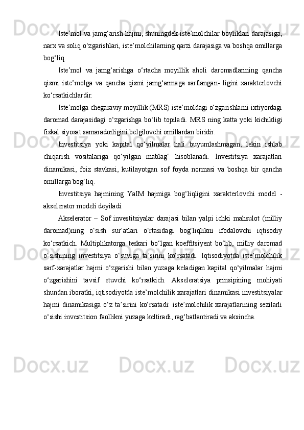Iste’mol va jamg‘arish hajmi, shuningdek iste’molchilar boyliklari darajasiga,
narx va soliq o‘zgarishlari, iste’molchilarning qarzi darajasiga va boshqa omillarga
bog‘liq.
Iste’mol   va   jamg‘arishga   o‘rtacha   moyillik   aholi   daromadlarining   qancha
qismi   iste’molga   va   qancha   qismi   jamg‘armaga   sarflangan-   ligini   xarakterlovchi
ko‘rsatkichlardir.
Iste’molga chegaraviy moyillik (MRS) iste’moldagi o‘zgarishlarni ixtiyordagi
daromad   darajasidagi   o‘zgarishga   bo‘lib   topiladi.   MRS   ning   katta   yoki   kichikligi
fiskal siyosat samaradorligini belgilovchi omillardan biridir.
Investitsiya   yoki   kapital   qo‘yilmalar   hali   buyumlashmagan,   lekin   ishlab
chiqarish   vositalariga   qo‘yilgan   mablag‘   hisoblanadi.   Investitsiya   xarajatlari
dinamikasi,   foiz   stavkasi,   kutilayotgan   sof   foyda   normasi   va   boshqa   bir   qancha
omillarga bog‘liq.
Investitsiya   hajmining   YaIM   hajmiga   bog‘liqligini   xarakterlovchi   model   -
akselerator modeli deyiladi.
Akselerator   –   Sof   investitsiyalar   darajasi   bilan   yalpi   ichki   mahsulot   (milliy
daromad)ning   o‘sish   sur’atlari   o‘rtasidagi   bog‘liqlikni   ifodalovchi   iqtisodiy
ko‘rsatkich.   Multiplikatorga   teskari   bo‘lgan   koeffitsiyent   bo‘lib,   milliy   daromad
o‘sishining   investitsiya   o‘suviga   ta’sirini   ko‘rsatadi.   Iqtisodiyotda   iste’molchilik
sarf-xarajatlar   hajmi   o‘zgarishi   bilan   yuzaga   keladigan   kapital   qo‘yilmalar   hajmi
o‘zgarishini   tavsif   etuvchi   ko‘rsatkich.   Akseleratsiya   prinsipining   mohiyati
shundan iboratki, iqtisodiyotda iste’molchilik xarajatlari dinamikasi investitsiyalar
hajmi   dinamikasiga   o‘z   ta’sirini   ko‘rsatadi:   iste’molchilik   xarajatlarining   sezilarli
o‘sishi investitsion faollikni yuzaga keltiradi, rag‘batlantiradi va aksincha. 