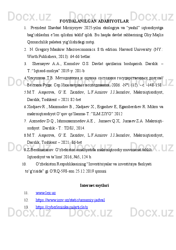 FOYDALANILGAN ADABIYOTLAR
1.     Prezident   Shavkat   Mirziyoyev   2025-yilni   ekologiya   va   “yashil”   iqtisodiyotga
bag‘ishlashni  e’lon qilishni taklif qildi. Bu haqda davlat rahbarining Oliy Majlis
Qonunchilik palatasi yig‘ilishidagi nutqi.
2.    N. Gregory Mankiw. Macroeconomics. 8 th edition. Harvard University. (NY.:
Worth Publishers, 2013): 64-66 betlar.
3.     Shernayev   A.A.,   Komolov   O.S.   Davlat   qarzlarini   boshqarish.   Darslik.   –
T.:“Iqtisod-moliya” 2019-y. 201-b
4. Чекушина Т.В.  Методология   и оценка  состояния   государственных   долгов//
Вестник Руди. Сер.Инженерные исследования, 2006. -N°1 (12). - с. -148-158.
5. M.T.   Asqarova,   G‘.E.   Zaxidov,   L.F.Amirov   J.J.Jamolov,   Makroiqtisodiyot,
Darslik, Toshkеnt – 2021.82-bet 
6. Xodjaev.R , Maxmudov B., Xadjaev X., Ergashev E, Egamberdiev R. Mikro va
makroiqtisodiyot.O‘quv qo‘llanma-T.:”ILM ZIYO” 2012
7.   Axmedov.D.Q , Ishmuxammedov.A.E ,  Jumaev.Q.X,   Jumaev.Z.A   Makroiqti-
sodiyot.  Darslik.- T.: TDIU, 2014.
8. M.T.   Asqarova,   G‘.E.   Zaxidov,   L.F.Amirov   J.J.Jamolov,   Makroiqtisodiyot,
Darslik, Toshkеnt – 2021.  86-bet
9. Z.Berdinazarov. O‘zbekiston amaliyotida makroiqtisodiy muvozanat tahlili. 
Iqtisodiyot va ta’lim/ 2016, №5, 124 b.
10. O‘zbekiston Respublikasining “Investitsiyalar va investitsiya faoliyati 
to‘g‘risida” gi O‘RQ-598-son 25.12.2019 qonuni
Internet saytlari
11. www.lex.uz   
12. https://www.imv.uz/static/umumiy-jadval   
13. https://cyberleninka.ru/article/n    