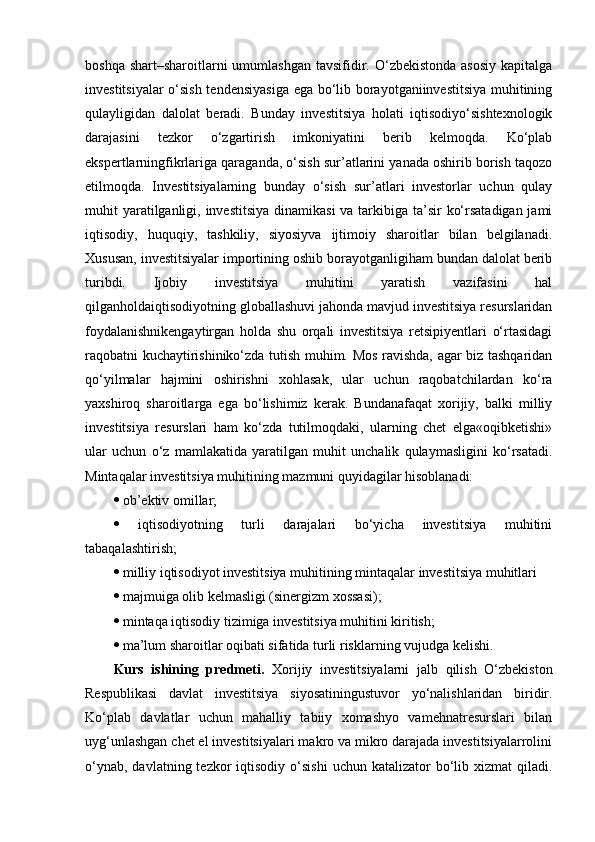 boshqa shart–sharoitlarni  umumlashgan  tavsifidir. O‘zbekistonda  asosiy  kapitalga
investitsiyalar o‘sish tendensiyasiga ega bo‘lib borayotganiinvestitsiya muhitining
qulayligidan   dalolat   beradi.   Bunday   investitsiya   holati   iqtisodiyo‘sishtexnologik
darajasini   tezkor   o‘zgartirish   imkoniyatini   berib   kelmoqda.   Ko‘plab
ekspertlarningfikrlariga qaraganda, o‘sish sur’atlarini yanada oshirib borish taqozo
etilmoqda.   Investitsiyalarning   bunday   o‘sish   sur’atlari   investorlar   uchun   qulay
muhit yaratilganligi, investitsiya  dinamikasi  va tarkibiga ta’sir  ko‘rsatadigan jami
iqtisodiy,   huquqiy,   tashkiliy,   siyosiyva   ijtimoiy   sharoitlar   bilan   belgilanadi.
Xususan, investitsiyalar importining oshib borayotganligiham bundan dalolat berib
turibdi.   Ijobiy   investitsiya   muhitini   yaratish   vazifasini   hal
qilganholdaiqtisodiyotning globallashuvi jahonda mavjud investitsiya resurslaridan
foydalanishnikengaytirgan   holda   shu   orqali   investitsiya   retsipiyentlari   o‘rtasidagi
raqobatni kuchaytirishiniko‘zda tutish muhim. Mos ravishda, agar biz tashqaridan
qo‘yilmalar   hajmini   oshirishni   xohlasak,   ular   uchun   raqobatchilardan   ko‘ra
yaxshiroq   sharoitlarga   ega   bo‘lishimiz   kerak.   Bundanafaqat   xorijiy,   balki   milliy
investitsiya   resurslari   ham   ko‘zda   tutilmoqdaki,   ularning   chet   elga«oqibketishi»
ular   uchun   o‘z   mamlakatida   yaratilgan   muhit   unchalik   qulaymasligini   ko‘rsatadi.
Mintaqalar investitsiya muhitining mazmuni quyidagilar hisoblanadi: 
  ob’ektiv omillar; 
   iqtisodiyotning   turli   darajalari   bo‘yicha   investitsiya   muhitini
tabaqalashtirish; 
  milliy iqtisodiyot investitsiya muhitining mintaqalar investitsiya muhitlari 
  majmuiga olib kelmasligi (sinergizm xossasi); 
  mintaqa iqtisodiy tizimiga investitsiya muhitini kiritish; 
  ma’lum sharoitlar oqibati sifatida turli risklarning vujudga kelishi.
Kurs   ishining   predmeti.   Xorijiy   investitsiyalarni   jalb   qilish   O‘zbekiston
Respublikasi   davlat   investitsiya   siyosatiningustuvor   yo‘nalishlaridan   biridir.
Ko‘plab   davlatlar   uchun   mahalliy   tabiiy   xomashyo   vamehnatresurslari   bilan
uyg‘unlashgan chet el investitsiyalari makro va mikro darajada investitsiyalarrolini
o‘ynab,  davlatning  tezkor   iqtisodiy  o‘sishi   uchun katalizator   bo‘lib  xizmat  qiladi. 