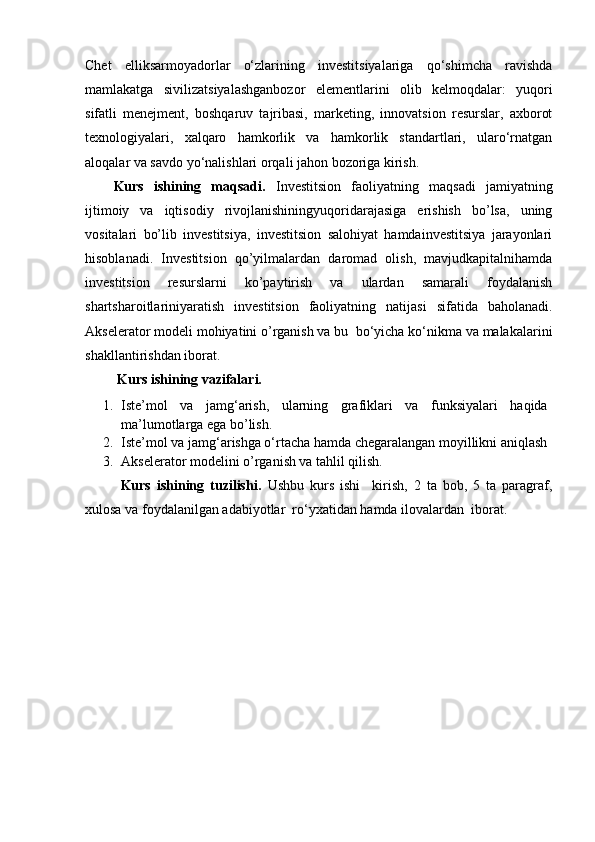 Chet   elliksarmoyadorlar   o‘zlarining   investitsiyalariga   qo‘shimcha   ravishda
mamlakatga   sivilizatsiyalashganbozor   elementlarini   olib   kelmoqdalar:   yuqori
sifatli   menejment,   boshqaruv   tajribasi,   marketing,   innovatsion   resurslar,   axborot
texnologiyalari,   xalqaro   hamkorlik   va   hamkorlik   standartlari,   ularo‘rnatgan
aloqalar va savdo yo‘nalishlari orqali jahon bozoriga kirish.
Kurs   ishining   maqsadi.   Investitsion   faoliyatning   maqsadi   jamiyatning
ijtimoiy   va   iqtisodiy   rivojlanishiningyuqoridarajasiga   erishish   bo’lsa,   uning
vositalari   bo’lib   investitsiya,   investitsion   salohiyat   hamdainvestitsiya   jarayonlari
hisoblanadi.   Investitsion   qo’yilmalardan   daromad   olish,   mavjudkapitalnihamda
investitsion   resurslarni   ko’paytirish   va   ulardan   samarali   foydalanish
shartsharoitlariniyaratish   investitsion   faoliyatning   natijasi   sifatida   baholanadi.
Akselerator modeli mohiyatini o’rganish va bu  bo‘yicha ko‘nikma va malakalarini
shakllantirishdan iborat.
 Kurs ishining vazifalari.
1. Iste’mol   va   jamg‘arish,   ularning   grafiklari   va   funksiyalari   haqida
ma’lumotlarga ega bo’lish.
2. Iste’mol va jamg‘arishga o‘rtacha hamda chegaralangan moyillikni aniqlash
3. Akselerator modelini o’rganish va tahlil qilish.
Kurs   ishining   tuzilishi.   Ushbu   kurs   ishi     kirish,   2   ta   bob,   5   ta   paragraf,
xulosa va foydalanilgan adabiyotlar  ro‘yxatidan hamda ilovalardan  iborat. 