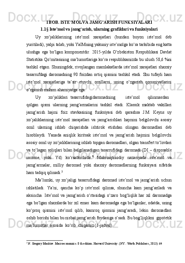 I BOB. ISTE’MOLVA JAMG‘ARISH FUNKSIYALARI
1.1 §  Iste’mol va jamg‘arish, ularning grafiklari va funksiyalari
Uy   xo‘jaliklarining   iste’mol   xarajatlari   (bundan   buyon   iste’mol   deb
yuritiladi), yalpi talab, yoki YaIMning yakuniy iste’molga ko‘ra tarkibida eng katta
ulushga   ega   bo‘lgan   komponentdir.   2015-yilda   O‘zbekiston   Respublikasi   Davlat
Statistika Qo‘mitasining ma’lumotlariga ko‘ra respublikamizda bu ulush 58,6 %ni
tashkil  etgan. Shuningdek, rivojlangan mamlakatlarda iste’mol  xarajatlari  shaxsiy
tasarrufdagi   daromadning   90   foizdan   ortiq   qismini   tashkil   etadi.   Shu   tufayli   ham
iste’mol   xarajatlariga   ta’sir   etuvchi   omillarni,   uning   o‘zgarish   qonuniyatlarini
o‘rganish muhim ahamiyatga ega.
Uy xo‘jaliklari tasarrufidagi daromadning iste’mol qilinmasdan
qolgan   qismi   ularning   jamg‘armalarini   tashkil   etadi.   Klassik   maktab   vakillari
jamg‘arish   hajmi   foiz   stavkasining   funksiyasi   deb   qarashsa   J.M.   Keyns   uy
xo‘jaliklarining   iste’mol   xarajatlari   va   jamg‘arishlari   hajmini   belgilovchi   asosiy
omil   ularning   ishlab   chiqarishda   ishtirok   etishdan   olingan   daromadlari   deb
hisoblaydi.   Yanada   aniqlik   kiritsak   iste’mol   va   jamg‘arish   hajmini   belgilovchi
asosiy omil uy xo‘jaliklarining ishlab topgan daromadlari, olgan transfert to‘lovlari
va to‘lagan soliqlari bilan belgilanadigan tasarrufidagi  daromadi  (DI  – disposable
income,   yoki   Yd)   ko‘rsatkichidir. 8
  Makroiqtisodiy   nazariyada   iste’mol   va
jamg‘armalar,   milliy   daromad   yoki   shaxsiy   daromadlarning   funksiyasi   sifatida
ham tadqiq qilinadi. 2
Ma’lumki,   uy   xo‘jaligi   tasarrufidagi   daromad   iste’mol   va   jamg‘arish   uchun
ishlatiladi.   Ya’ni,   qancha   ko‘p   iste’mol   qilinsa,   shuncha   kam   jamg‘ariladi   va
aksincha.   Iste’mol   va   jamg‘arish   o‘rtasidagi   o‘zaro   bog‘liqlik   har   xil   daromadga
ega bo‘lgan shaxslarda bir xil emas: kam daromadga ega bo‘lganlar, odatda, uning
ko‘proq   qismini   iste’mol   qilib,   kamroq   qismini   jamg‘aradi,   lekin   daromadlari
oshib borishi bilan bu nisbat jamg‘arish foydasiga o‘sadi. Bu bog‘liqlikni  gipotetik
ma’lumotlar  asosida  ko‘rib  chiqamiz (1-jadval).
2
  N. Gregory Mankiw. Macroeconomics. 8 th edition. Harvard University. (NY.: Worth Publishers, 2013): 64 