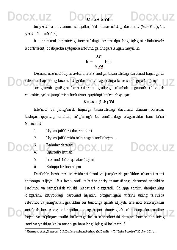 C = a + b Yd ,
bu yerda: a – avtonom xarajatlar; Yd – tasarrufidagi daromad   (Yd=Y-T),   bu
yerda: T – soliqlar;
b   –   iste’mol   hajmining   tasarrufidagi   daromadga   bog‘liqligini   ifodalovchi
koeffitsient, boshqacha aytganda iste’molga chegaralangan moyillik.
Demak, iste’mol hajmi avtonom iste’molga, tasarrufidagi daromad hajmiga va
iste’mol hajmining tasarrufidagi daromad o‘zgarishiga ta’sirchanligiga bog‘liq.
Jamg‘arish   grafigini   ham   iste’mol   grafigiga   o‘xshab   algebraik   ifodalash
mumkin, ya’ni jamg‘arish funksiyasi quyidagi ko‘rinishga ega:
S = -a + (1 -b) Yd
Iste’mol   va   jamg‘arish   hajmiga   tasarrufidagi   daromad   dinami-   kasidan
tashqari   quyidagi   omillar,   to‘g‘rirog‘i   bu   omillardagi   o‘zgarishlar   ham   ta’sir
ko‘rsatadi:
1. Uy xo‘jaliklari daromadlari.
2. Uy xo‘jaliklarida to‘plangan mulk hajmi.
3. Baholar darajasi.
4. Iqtisodiy kutish.
5. Iste’molchilar qarzlari hajmi.
6. Soliqqa tortish hajmi.
Dastlabki  besh  omil  ta’sirida  iste’mol  va jamg‘arish grafiklari  o‘zaro teskari
tomonga   siljiydi.   Bu   besh   omil   ta’sirida   joriy   tasarrufidagi   daromad   tarkibida
iste’mol   va   jamg‘arish   ulushi   nisbatlari   o‘zgaradi.   Soliqqa   tortish   darajasining
o‘zgarishi   ixtiyordagi   daromad   hajmini   o‘zgartirgani   tufayli   uning   ta’sirida
iste’mol va jamg‘arish grafiklari  bir tomonga qarab siljiydi. Iste’mol funksiyasini
aniqlash   borasidagi   tadqiqotlar,   uning   hajmi   shuningdek,   aholining   daromadlari
hajmi va to‘plagan mulki  ko‘lamiga ko‘ra tabaqalanishi  darajasi  hamda aholining
soni va yoshiga ko‘ra tarkibiga ham bog‘liqligini ko‘rsatdi. 6
6
  Shernayev A.A., Komolov O.S. Davlat qarzlarini boshqarish. Darslik. – T.:“Iqtisod-moliya” 2019-y.  201- b . 