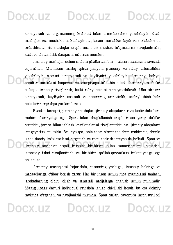 kamaytiradi   va   organizmning   kislorod   bilan   ta'minlanishini   yaxshilaydi.   Kuch
mashqlari   esa   mushaklarni   kuchaytiradi,  tanani   mustahkamlaydi   va  metabolizmni
tezlashtiradi.   Bu   mashqlar   orqali   inson   o'z   mushak   to'qimalarini   rivojlantirishi,
kuch va chidamlilik darajasini oshirishi mumkin.
Jismoniy mashqlar uchun muhim jihatlardan biri – ularni muntazam ravishda
bajarishdir.   Muntazam   mashq   qilish   jarayoni   jismoniy   va   ruhiy   salomatlikni
yaxshilaydi,   stressni   kamaytiradi   va   kayfiyatni   yaxshilaydi.   Jismoniy   faoliyat
orqali   inson   o'zini   baquvvat   va   energiyaga   to'la   his   qiladi.   Jismoniy   mashqlar
nafaqat   jismoniy   rivojlanish,   balki   ruhiy   holatni   ham   yaxshilaydi.   Ular   stressni
kamaytiradi,   kayfiyatni   oshiradi   va   insonning   umidsizlik,   asabiylashish   kabi
holatlarini engishga yordam beradi.
Bundan   tashqari,   jismoniy   mashqlar   ijtimoiy   aloqalarni   rivojlantirishda   ham
muhim   ahamiyatga   ega.   Sport   bilan   shug'ullanish   orqali   inson   yangi   do'stlar
orttirishi,   jamoa   bilan   ishlash   ko'nikmalarini   rivojlantirishi   va   ijtimoiy   aloqalarni
kengaytirishi   mumkin.   Bu,   ayniqsa,   bolalar   va   o'smirlar   uchun   muhimdir,   chunki
ular   ijtimoiy  ko'nikmalarni  o'rganish  va  rivojlantirish  jarayonida  bo'ladi.  Sport   va
jismoniy   mashqlar   orqali   insonlar   bir-birlari   bilan   munosabatlarni   o'rnatish,
jamoaviy   ishni   rivojlantirish   va   bir-birini   qo'llab-quvvatlash   imkoniyatiga   ega
bo'ladilar.
Jismoniy   mashqlarni   bajarishda,   insonning   yoshiga,   jismoniy   holatiga   va
maqsadlariga   e'tibor   berish   zarur.   Har   bir   inson   uchun   mos   mashqlarni   tanlash,
jarohatlarning   oldini   olish   va   samarali   natijalarga   erishish   uchun   muhimdir.
Mashg'ulotlar   dasturi   individual   ravishda   ishlab   chiqilishi   kerak,   bu   esa   doimiy
ravishda   o'zgarishi   va   rivojlanishi   mumkin.   Sport   turlari   davomida   inson   turli   xil
11 