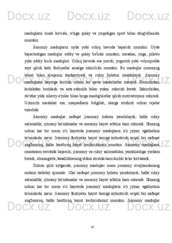 mashqlarni   sinab   ko'rishi,   o'ziga   qulay   va   yoqadigan   sport   bilan   shug'ullanishi
mumkin.
Jismoniy   mashqlarni   uyda   yoki   ochiq   havoda   bajarish   mumkin.   Uyda
bajariladigan   mashqlar   oddiy   va   qulay   bo'lishi   mumkin,   masalan,   yoga,   pilates
yoki   oddiy   kuch   mashqlari.   Ochiq   havoda   esa   yurish,   yugurish   yoki   velosipedda
sayr   qilish   kabi   faoliyatlar   amalga   oshirilishi   mumkin.   Bu   mashqlar   insonning
tabiat   bilan   aloqasini   kuchaytiradi   va   ruhiy   holatini   yaxshilaydi.   Jismoniy
mashqlarni   hayotga   kiritish   uchun   bir   qator   maslahatlar   mavjud.   Birinchidan,
kichikdan   boshlash   va   asta-sekinlik   bilan   yukni   oshirish   kerak.   Ikkinchidan,
do'stlar yoki oilaviy a'zolar bilan birga mashg'ulotlar qilish motivatsiyani oshiradi.
Uchinchi   maslahat   esa,   maqsadlarni   belgilab,   ularga   erishish   uchun   rejalar
tuzishdir.
Jismoniy   mashqlar   nafaqat   jismoniy   holatni   yaxshilaydi,   balki   ruhiy
salomatlik,   ijtimoiy   ko'nikmalar   va   umumiy   hayot   sifatini   ham   oshiradi.   Shuning
uchun   har   bir   inson   o'z   hayotida   jismoniy   mashqlarni   o'z   joyini   egallashini
ta'minlashi   zarur.   Jismoniy   faoliyatni   hayot   tarziga   aylantirish   orqali   biz   nafaqat
sog'lomroq,   balki   baxtliroq   hayot   kechirishimiz   mumkin.   Jismoniy   mashqlarni
muntazam ravishda bajarish, jismoniy va ruhiy salomatlikni  yaxshilashga  yordam
beradi, shuningdek, kasalliklarning oldini olishda ham kuchli ta'sir ko'rsatadi.
Xulosa   qilib   aytganda,   jismoniy   mashqlar   inson   jismoniy   rivojlanishining
muhim   tarkibiy   qismidir.   Ular   nafaqat   jismoniy   holatni   yaxshilaydi,   balki   ruhiy
salomatlik,   ijtimoiy   ko'nikmalar   va   umumiy   hayot   sifatini   ham   oshiradi.   Shuning
uchun   har   bir   inson   o'z   hayotida   jismoniy   mashqlarni   o'z   joyini   egallashini
ta'minlashi   zarur.   Jismoniy   faoliyatni   hayot   tarziga   aylantirish   orqali   biz   nafaqat
sog'lomroq,   balki   baxtliroq   hayot   kechirishimiz   mumkin.   Jismoniy   mashqlar
12 
