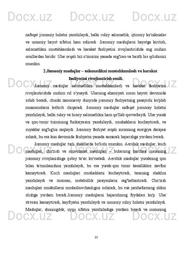 nafaqat   jismoniy   holatni   yaxshilaydi,   balki   ruhiy   salomatlik,   ijtimoiy   ko'nikmalar
va   umumiy   hayot   sifatini   ham   oshiradi.   Jismoniy   mashqlarni   hayotga   kiritish,
salomatlikni   mustahkamlash   va   harakat   faoliyatini   rivojlantirishda   eng   muhim
omillardan biridir. Ular orqali biz o'zimizni yanada sog'lom va baxtli his qilishimiz
mumkin.
2. Jismoniy mashqlar – salomatlikni mustahkamlash va harakat
faoliyatini rivojlantirish omili.
Jismoniy   mashqlar   salomatlikni   mustahkamlash   va   harakat   faoliyatini
rivojlantirishda   muhim   rol   o'ynaydi.   Ularning   ahamiyati   inson   hayoti   davomida
oshib   boradi,   chunki   zamonaviy   dunyoda   jismoniy   faoliyatning   pasayishi   ko'plab
muammolarni   keltirib   chiqaradi.   Jismoniy   mashqlar   nafaqat   jismoniy   holatni
yaxshilaydi, balki ruhiy va hissiy salomatlikni ham qo'llab-quvvatlaydi. Ular yurak
va   qon-tomir   tizimining   funksiyasini   yaxshilaydi,   mushaklarni   kuchaytiradi,   va
suyaklar   sog'lig'ini   saqlaydi.   Jismoniy   faoliyat   orqali   insonning   energiya   darajasi
oshadi, bu esa kun davomida faoliyatni yanada samarali bajarishga yordam beradi.
Jismoniy mashqlar turli shakllarda bo'lishi mumkin. Aerobik mashqlar, kuch
mashqlari,   cho'zish   va   muvozanat   mashqlari   –   bularning   barchasi   insonning
jismoniy   rivojlanishiga   ijobiy   ta'sir   ko'rsatadi.   Aerobik   mashqlar   yurakning   qon
bilan   ta'minlanishini   yaxshilaydi,   bu   esa   yurak-qon   tomir   kasalliklari   xavfini
kamaytiradi.   Kuch   mashqlari   mushaklarni   kuchaytiradi,   tananing   shaklini
yaxshilaydi   va   xususan,   metabollik   jarayonlarni   rag'batlantiradi.   Cho'zish
mashqlari   muskullarni   moslashuvchanligini   oshiradi,   bu   esa   jarohatlarning   oldini
olishga   yordam   beradi.Jismoniy   mashqlarni   bajarishning   foydalari   ko'p.   Ular
stressni  kamaytiradi, kayfiyatni yaxshilaydi  va umumiy ruhiy holatni yaxshilaydi.
Mashqlar,   shuningdek,   uyqu   sifatini   yaxshilashga   yordam   beradi   va   insonning
13 
