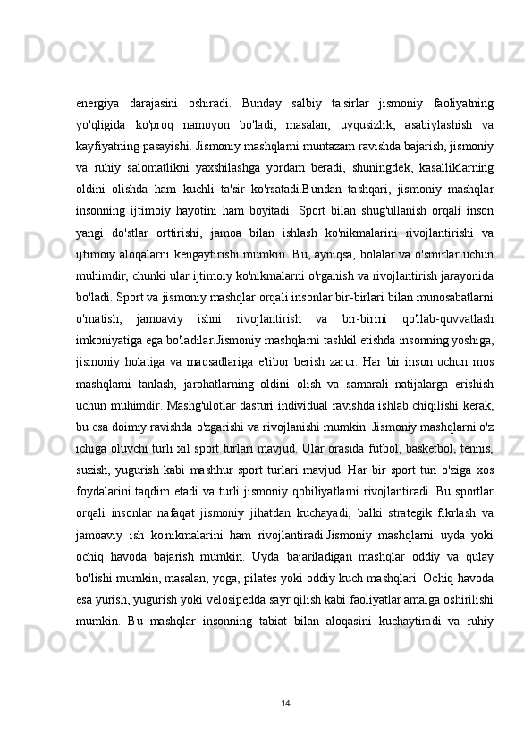 energiya   darajasini   oshiradi.   Bunday   salbiy   ta'sirlar   jismoniy   faoliyatning
yo'qligida   ko'proq   namoyon   bo'ladi,   masalan,   uyqusizlik,   asabiylashish   va
kayfiyatning pasayishi. Jismoniy mashqlarni muntazam ravishda bajarish, jismoniy
va   ruhiy   salomatlikni   yaxshilashga   yordam   beradi,   shuningdek,   kasalliklarning
oldini   olishda   ham   kuchli   ta'sir   ko'rsatadi.Bundan   tashqari,   jismoniy   mashqlar
insonning   ijtimoiy   hayotini   ham   boyitadi.   Sport   bilan   shug'ullanish   orqali   inson
yangi   do'stlar   orttirishi,   jamoa   bilan   ishlash   ko'nikmalarini   rivojlantirishi   va
ijtimoiy aloqalarni kengaytirishi mumkin. Bu, ayniqsa, bolalar va o'smirlar uchun
muhimdir, chunki ular ijtimoiy ko'nikmalarni o'rganish va rivojlantirish jarayonida
bo'ladi. Sport va jismoniy mashqlar orqali insonlar bir-birlari bilan munosabatlarni
o'rnatish,   jamoaviy   ishni   rivojlantirish   va   bir-birini   qo'llab-quvvatlash
imkoniyatiga ega bo'ladilar.Jismoniy mashqlarni tashkil etishda insonning yoshiga,
jismoniy   holatiga   va   maqsadlariga   e'tibor   berish   zarur.   Har   bir   inson   uchun   mos
mashqlarni   tanlash,   jarohatlarning   oldini   olish   va   samarali   natijalarga   erishish
uchun muhimdir. Mashg'ulotlar dasturi individual ravishda ishlab chiqilishi kerak,
bu esa doimiy ravishda o'zgarishi va rivojlanishi mumkin. Jismoniy mashqlarni o'z
ichiga oluvchi turli xil sport turlari mavjud. Ular orasida futbol, basketbol, tennis,
suzish,   yugurish   kabi   mashhur   sport   turlari   mavjud.   Har   bir   sport   turi   o'ziga   xos
foydalarini  taqdim etadi  va turli jismoniy qobiliyatlarni  rivojlantiradi. Bu sportlar
orqali   insonlar   nafaqat   jismoniy   jihatdan   kuchayadi,   balki   strategik   fikrlash   va
jamoaviy   ish   ko'nikmalarini   ham   rivojlantiradi.Jismoniy   mashqlarni   uyda   yoki
ochiq   havoda   bajarish   mumkin.   Uyda   bajariladigan   mashqlar   oddiy   va   qulay
bo'lishi mumkin, masalan, yoga, pilates yoki oddiy kuch mashqlari. Ochiq havoda
esa yurish, yugurish yoki velosipedda sayr qilish kabi faoliyatlar amalga oshirilishi
mumkin.   Bu   mashqlar   insonning   tabiat   bilan   aloqasini   kuchaytiradi   va   ruhiy
14 