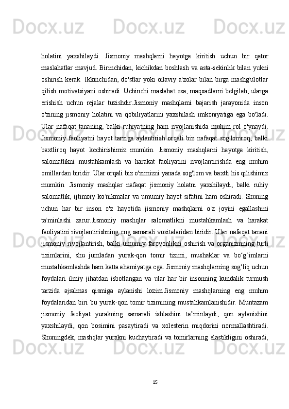 holatini   yaxshilaydi.   Jismoniy   mashqlarni   hayotga   kiritish   uchun   bir   qator
maslahatlar  mavjud.  Birinchidan,  kichikdan  boshlash   va  asta-sekinlik  bilan  yukni
oshirish  kerak.  Ikkinchidan, do'stlar  yoki   oilaviy  a'zolar   bilan birga mashg'ulotlar
qilish motivatsiyani oshiradi. Uchinchi maslahat esa, maqsadlarni belgilab, ularga
erishish   uchun   rejalar   tuzishdir.Jismoniy   mashqlarni   bajarish   jarayonida   inson
o'zining   jismoniy   holatini   va   qobiliyatlarini   yaxshilash   imkoniyatiga   ega   bo'ladi.
Ular   nafaqat   tananing,   balki   ruhiyatning   ham   rivojlanishida   muhim   rol   o'ynaydi.
Jismoniy   faoliyatni   hayot   tarziga   aylantirish   orqali   biz   nafaqat   sog'lomroq,   balki
baxtliroq   hayot   kechirishimiz   mumkin.   Jismoniy   mashqlarni   hayotga   kiritish,
salomatlikni   mustahkamlash   va   harakat   faoliyatini   rivojlantirishda   eng   muhim
omillardan biridir. Ular orqali biz o'zimizni yanada sog'lom va baxtli his qilishimiz
mumkin.   Jismoniy   mashqlar   nafaqat   jismoniy   holatni   yaxshilaydi,   balki   ruhiy
salomatlik,   ijtimoiy   ko'nikmalar   va   umumiy   hayot   sifatini   ham   oshiradi.   Shuning
uchun   har   bir   inson   o'z   hayotida   jismoniy   mashqlarni   o'z   joyini   egallashini
ta'minlashi   zarur.Jismoniy   mashqlar   salomatlikni   mustahkamlash   va   harakat
faoliyatini rivojlantirishning eng samarali vositalaridan biridir. Ular nafaqat tanani
jismoniy  rivojlantirish,   balki   umumiy  farovonlikni   oshirish   va  organizmning  turli
tizimlarini,   shu   jumladan   yurak-qon   tomir   tizimi,   mushaklar   va   bo‘g‘imlarni
mustahkamlashda ham katta ahamiyatga ega. Jismoniy mashqlarning sog‘liq uchun
foydalari   ilmiy   jihatdan   isbotlangan   va   ular   har   bir   insonning   kundalik   turmush
tarzida   ajralmas   qismiga   aylanishi   lozim.Jismoniy   mashqlarning   eng   muhim
foydalaridan   biri   bu   yurak-qon   tomir   tizimining   mustahkamlanishidir.   Muntazam
jismoniy   faoliyat   yurakning   samarali   ishlashini   ta’minlaydi,   qon   aylanishini
yaxshilaydi,   qon   bosimini   pasaytiradi   va   xolesterin   miqdorini   normallashtiradi.
Shuningdek,  mashqlar   yurakni   kuchaytiradi   va   tomirlarning   elastikligini   oshiradi,
15 
