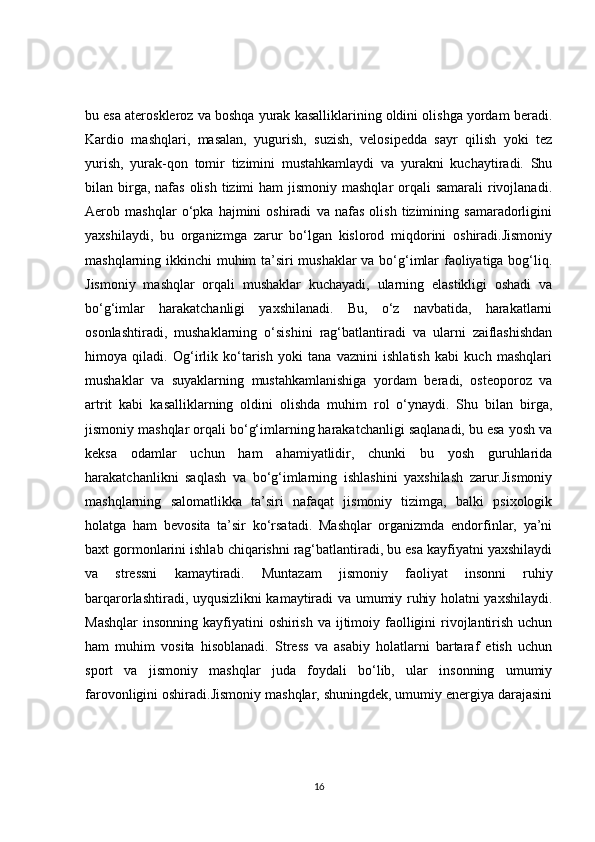 bu esa ateroskleroz va boshqa yurak kasalliklarining oldini olishga yordam beradi.
Kardio   mashqlari,   masalan,   yugurish,   suzish,   velosipedda   sayr   qilish   yoki   tez
yurish,   yurak-qon   tomir   tizimini   mustahkamlaydi   va   yurakni   kuchaytiradi.   Shu
bilan birga, nafas  olish tizimi  ham  jismoniy mashqlar  orqali  samarali  rivojlanadi.
Aerob   mashqlar   o‘pka   hajmini   oshiradi   va   nafas   olish   tizimining   samaradorligini
yaxshilaydi,   bu   organizmga   zarur   bo‘lgan   kislorod   miqdorini   oshiradi.Jismoniy
mashqlarning ikkinchi muhim ta’siri mushaklar va bo‘g‘imlar faoliyatiga bog‘liq.
Jismoniy   mashqlar   orqali   mushaklar   kuchayadi,   ularning   elastikligi   oshadi   va
bo‘g‘imlar   harakatchanligi   yaxshilanadi.   Bu,   o‘z   navbatida,   harakatlarni
osonlashtiradi,   mushaklarning   o‘sishini   rag‘batlantiradi   va   ularni   zaiflashishdan
himoya   qiladi.   Og‘irlik   ko‘tarish   yoki   tana   vaznini   ishlatish   kabi   kuch   mashqlari
mushaklar   va   suyaklarning   mustahkamlanishiga   yordam   beradi,   osteoporoz   va
artrit   kabi   kasalliklarning   oldini   olishda   muhim   rol   o‘ynaydi.   Shu   bilan   birga,
jismoniy mashqlar orqali bo‘g‘imlarning harakatchanligi saqlanadi, bu esa yosh va
keksa   odamlar   uchun   ham   ahamiyatlidir,   chunki   bu   yosh   guruhlarida
harakatchanlikni   saqlash   va   bo‘g‘imlarning   ishlashini   yaxshilash   zarur.Jismoniy
mashqlarning   salomatlikka   ta’siri   nafaqat   jismoniy   tizimga,   balki   psixologik
holatga   ham   bevosita   ta’sir   ko‘rsatadi.   Mashqlar   organizmda   endorfinlar,   ya’ni
baxt gormonlarini ishlab chiqarishni rag‘batlantiradi, bu esa kayfiyatni yaxshilaydi
va   stressni   kamaytiradi.   Muntazam   jismoniy   faoliyat   insonni   ruhiy
barqarorlashtiradi, uyqusizlikni kamaytiradi va umumiy ruhiy holatni yaxshilaydi.
Mashqlar  insonning kayfiyatini  oshirish  va ijtimoiy faolligini  rivojlantirish uchun
ham   muhim   vosita   hisoblanadi.   Stress   va   asabiy   holatlarni   bartaraf   etish   uchun
sport   va   jismoniy   mashqlar   juda   foydali   bo‘lib,   ular   insonning   umumiy
farovonligini oshiradi.Jismoniy mashqlar, shuningdek, umumiy energiya darajasini
16 