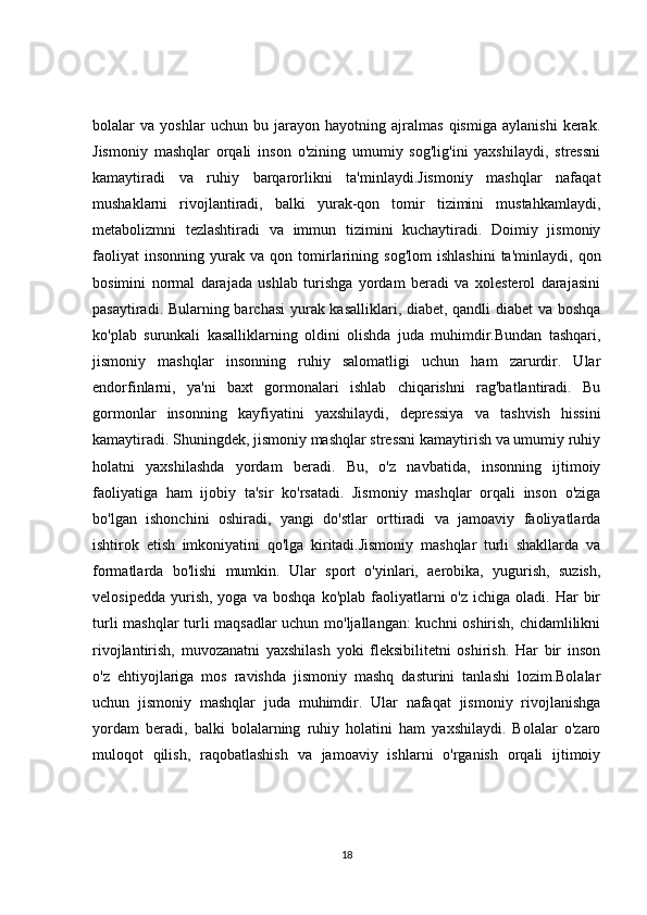 bolalar   va   yoshlar   uchun   bu   jarayon   hayotning   ajralmas   qismiga   aylanishi   kerak.
Jismoniy   mashqlar   orqali   inson   o'zining   umumiy   sog'lig'ini   yaxshilaydi,   stressni
kamaytiradi   va   ruhiy   barqarorlikni   ta'minlaydi.Jismoniy   mashqlar   nafaqat
mushaklarni   rivojlantiradi,   balki   yurak-qon   tomir   tizimini   mustahkamlaydi,
metabolizmni   tezlashtiradi   va   immun   tizimini   kuchaytiradi.   Doimiy   jismoniy
faoliyat   insonning   yurak   va   qon  tomirlarining   sog'lom   ishlashini   ta'minlaydi,   qon
bosimini   normal   darajada   ushlab   turishga   yordam   beradi   va   xolesterol   darajasini
pasaytiradi. Bularning barchasi  yurak kasalliklari, diabet, qandli diabet va boshqa
ko'plab   surunkali   kasalliklarning   oldini   olishda   juda   muhimdir.Bundan   tashqari,
jismoniy   mashqlar   insonning   ruhiy   salomatligi   uchun   ham   zarurdir.   Ular
endorfinlarni,   ya'ni   baxt   gormonalari   ishlab   chiqarishni   rag'batlantiradi.   Bu
gormonlar   insonning   kayfiyatini   yaxshilaydi,   depressiya   va   tashvish   hissini
kamaytiradi. Shuningdek, jismoniy mashqlar stressni kamaytirish va umumiy ruhiy
holatni   yaxshilashda   yordam   beradi.   Bu,   o'z   navbatida,   insonning   ijtimoiy
faoliyatiga   ham   ijobiy   ta'sir   ko'rsatadi.   Jismoniy   mashqlar   orqali   inson   o'ziga
bo'lgan   ishonchini   oshiradi,   yangi   do'stlar   orttiradi   va   jamoaviy   faoliyatlarda
ishtirok   etish   imkoniyatini   qo'lga   kiritadi.Jismoniy   mashqlar   turli   shakllarda   va
formatlarda   bo'lishi   mumkin.   Ular   sport   o'yinlari,   aerobika,   yugurish,   suzish,
velosipedda   yurish,   yoga  va  boshqa   ko'plab  faoliyatlarni  o'z   ichiga  oladi.  Har   bir
turli mashqlar turli maqsadlar uchun mo'ljallangan:  kuchni oshirish, chidamlilikni
rivojlantirish,   muvozanatni   yaxshilash   yoki   fleksibilitetni   oshirish.   Har   bir   inson
o'z   ehtiyojlariga   mos   ravishda   jismoniy   mashq   dasturini   tanlashi   lozim.Bolalar
uchun   jismoniy   mashqlar   juda   muhimdir.   Ular   nafaqat   jismoniy   rivojlanishga
yordam   beradi,   balki   bolalarning   ruhiy   holatini   ham   yaxshilaydi.   Bolalar   o'zaro
muloqot   qilish,   raqobatlashish   va   jamoaviy   ishlarni   o'rganish   orqali   ijtimoiy
18 