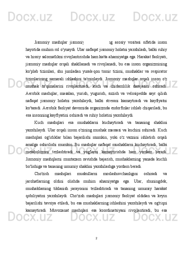 KIRISH
Jismoniy   mashqlar   jismoniy   rivojlanishning   asosiy   vositasi   sifatida   inson
hayotida muhim rol o'ynaydi. Ular nafaqat jismoniy holatni yaxshilash, balki ruhiy
va hissiy salomatlikni rivojlantirishda ham katta ahamiyatga ega. Harakat faoliyati,
jismoniy   mashqlar   orqali   shakllanadi   va   rivojlanadi,   bu   esa   inson   organizmining
ko'plab   tizimlari,   shu   jumladan   yurak-qon   tomir   tizimi,   mushaklar   va   respirator
tizimlarining   samarali   ishlashini   ta'minlaydi.   Jismoniy   mashqlar   orqali   inson   o'z
mushak   to'qimalarini   rivojlantiradi,   kuch   va   chidamlilik   darajasini   oshiradi.
Aerobik   mashqlar,   masalan,   yurish,   yugurish,   suzish   va   velosipedda   sayr   qilish
nafaqat   jismoniy   holatni   yaxshilaydi,   balki   stressni   kamaytiradi   va   kayfiyatni
ko'taradi. Aerobik faoliyat davomida organizmda endorfinlar ishlab chiqariladi, bu
esa insonning kayfiyatini oshiradi va ruhiy holatini yaxshilaydi.
Kuch   mashqlari   esa   mushaklarni   kuchaytiradi   va   tananing   shaklini
yaxshilaydi. Ular orqali inson o'zining mushak massasi  va kuchini oshiradi. Kuch
mashqlari   og'irliklar   bilan   bajarilishi   mumkin,   yoki   o'z   vaznini   ishlatish   orqali
amalga   oshirilishi   mumkin.   Bu   mashqlar   nafaqat   mushaklarni   kuchaytiradi,   balki
metabolizmni   tezlashtiradi   va   yog'larni   kamaytirishda   ham   yordam   beradi.
Jismoniy   mashqlarni   muntazam   ravishda   bajarish,   mushaklarning   yanada   kuchli
bo'lishiga va tananing umumiy shaklini yaxshilashga yordam beradi.
Cho'zish   mashqlari   muskullarni   moslashuvchanligini   oshiradi   va
jarohatlarning   oldini   olishda   muhim   ahamiyatga   ega.   Ular,   shuningdek,
mushaklarning   tiklanish   jarayonini   tezlashtiradi   va   tananing   umumiy   harakat
qobiliyatini   yaxshilaydi.   Cho'zish   mashqlari   jismoniy   faoliyat   oldidan   va   keyin
bajarilishi  tavsiya etiladi, bu esa  mushaklarning ishlashini  yaxshilaydi  va og'riqni
kamaytiradi.   Muvozanat   mashqlari   esa   koordinatsiyani   rivojlantiradi,   bu   esa
2 