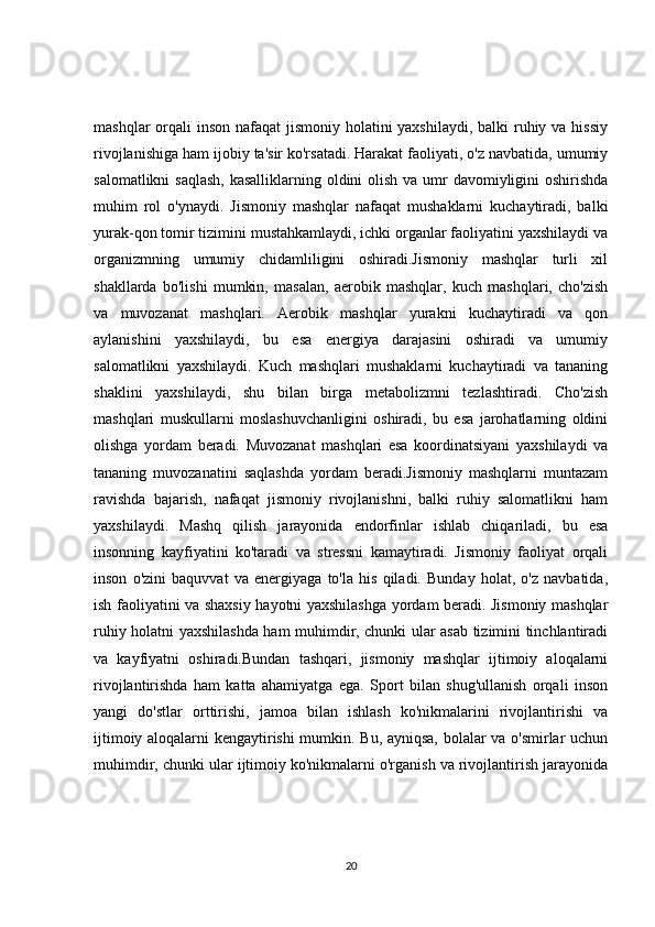 mashqlar  orqali  inson nafaqat  jismoniy holatini yaxshilaydi, balki  ruhiy va hissiy
rivojlanishiga ham ijobiy ta'sir ko'rsatadi. Harakat faoliyati, o'z navbatida, umumiy
salomatlikni  saqlash, kasalliklarning oldini olish va umr  davomiyligini  oshirishda
muhim   rol   o'ynaydi.   Jismoniy   mashqlar   nafaqat   mushaklarni   kuchaytiradi,   balki
yurak-qon tomir tizimini mustahkamlaydi, ichki organlar faoliyatini yaxshilaydi va
organizmning   umumiy   chidamliligini   oshiradi.Jismoniy   mashqlar   turli   xil
shakllarda   bo'lishi   mumkin,   masalan,   aerobik   mashqlar,   kuch   mashqlari,   cho'zish
va   muvozanat   mashqlari.   Aerobik   mashqlar   yurakni   kuchaytiradi   va   qon
aylanishini   yaxshilaydi,   bu   esa   energiya   darajasini   oshiradi   va   umumiy
salomatlikni   yaxshilaydi.   Kuch   mashqlari   mushaklarni   kuchaytiradi   va   tananing
shaklini   yaxshilaydi,   shu   bilan   birga   metabolizmni   tezlashtiradi.   Cho'zish
mashqlari   muskullarni   moslashuvchanligini   oshiradi,   bu   esa   jarohatlarning   oldini
olishga   yordam   beradi.   Muvozanat   mashqlari   esa   koordinatsiyani   yaxshilaydi   va
tananing   muvozanatini   saqlashda   yordam   beradi.Jismoniy   mashqlarni   muntazam
ravishda   bajarish,   nafaqat   jismoniy   rivojlanishni,   balki   ruhiy   salomatlikni   ham
yaxshilaydi.   Mashq   qilish   jarayonida   endorfinlar   ishlab   chiqariladi,   bu   esa
insonning   kayfiyatini   ko'taradi   va   stressni   kamaytiradi.   Jismoniy   faoliyat   orqali
inson   o'zini   baquvvat   va   energiyaga   to'la   his   qiladi.   Bunday   holat,   o'z   navbatida,
ish faoliyatini va shaxsiy hayotni yaxshilashga yordam beradi. Jismoniy mashqlar
ruhiy holatni yaxshilashda ham muhimdir, chunki ular asab tizimini tinchlantiradi
va   kayfiyatni   oshiradi.Bundan   tashqari,   jismoniy   mashqlar   ijtimoiy   aloqalarni
rivojlantirishda   ham   katta   ahamiyatga   ega.   Sport   bilan   shug'ullanish   orqali   inson
yangi   do'stlar   orttirishi,   jamoa   bilan   ishlash   ko'nikmalarini   rivojlantirishi   va
ijtimoiy aloqalarni kengaytirishi mumkin. Bu, ayniqsa, bolalar va o'smirlar uchun
muhimdir, chunki ular ijtimoiy ko'nikmalarni o'rganish va rivojlantirish jarayonida
20 