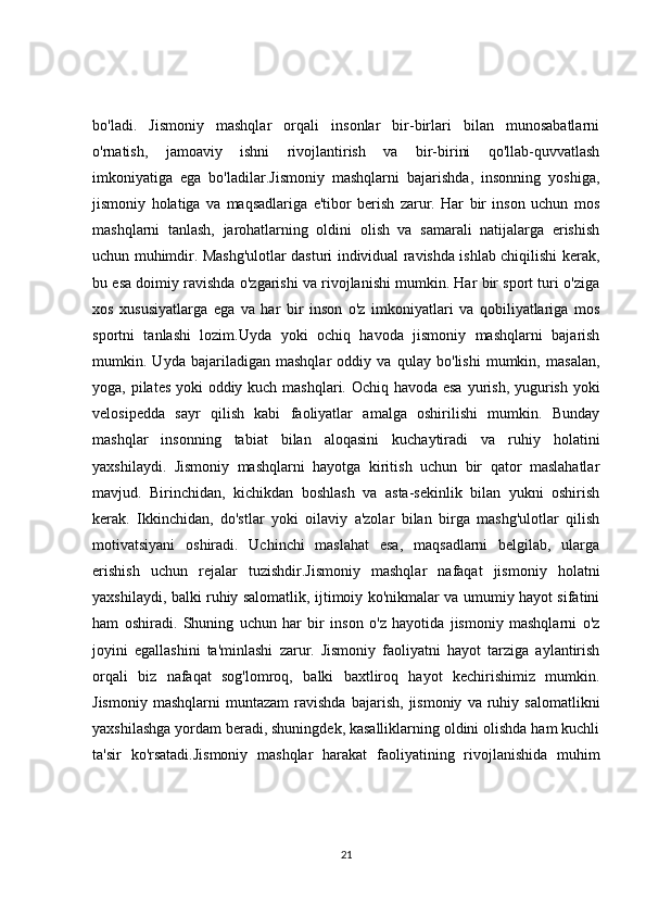 bo'ladi.   Jismoniy   mashqlar   orqali   insonlar   bir-birlari   bilan   munosabatlarni
o'rnatish,   jamoaviy   ishni   rivojlantirish   va   bir-birini   qo'llab-quvvatlash
imkoniyatiga   ega   bo'ladilar.Jismoniy   mashqlarni   bajarishda,   insonning   yoshiga,
jismoniy   holatiga   va   maqsadlariga   e'tibor   berish   zarur.   Har   bir   inson   uchun   mos
mashqlarni   tanlash,   jarohatlarning   oldini   olish   va   samarali   natijalarga   erishish
uchun muhimdir. Mashg'ulotlar dasturi individual ravishda ishlab chiqilishi kerak,
bu esa doimiy ravishda o'zgarishi va rivojlanishi mumkin. Har bir sport turi o'ziga
xos   xususiyatlarga   ega   va   har   bir   inson   o'z   imkoniyatlari   va   qobiliyatlariga   mos
sportni   tanlashi   lozim.Uyda   yoki   ochiq   havoda   jismoniy   mashqlarni   bajarish
mumkin.   Uyda   bajariladigan   mashqlar   oddiy   va   qulay   bo'lishi   mumkin,   masalan,
yoga, pilates yoki  oddiy kuch mashqlari. Ochiq havoda esa  yurish, yugurish yoki
velosipedda   sayr   qilish   kabi   faoliyatlar   amalga   oshirilishi   mumkin.   Bunday
mashqlar   insonning   tabiat   bilan   aloqasini   kuchaytiradi   va   ruhiy   holatini
yaxshilaydi.   Jismoniy   mashqlarni   hayotga   kiritish   uchun   bir   qator   maslahatlar
mavjud.   Birinchidan,   kichikdan   boshlash   va   asta-sekinlik   bilan   yukni   oshirish
kerak.   Ikkinchidan,   do'stlar   yoki   oilaviy   a'zolar   bilan   birga   mashg'ulotlar   qilish
motivatsiyani   oshiradi.   Uchinchi   maslahat   esa,   maqsadlarni   belgilab,   ularga
erishish   uchun   rejalar   tuzishdir.Jismoniy   mashqlar   nafaqat   jismoniy   holatni
yaxshilaydi, balki ruhiy salomatlik, ijtimoiy ko'nikmalar va umumiy hayot sifatini
ham   oshiradi.   Shuning   uchun   har   bir   inson   o'z   hayotida   jismoniy   mashqlarni   o'z
joyini   egallashini   ta'minlashi   zarur.   Jismoniy   faoliyatni   hayot   tarziga   aylantirish
orqali   biz   nafaqat   sog'lomroq,   balki   baxtliroq   hayot   kechirishimiz   mumkin.
Jismoniy   mashqlarni   muntazam   ravishda   bajarish,   jismoniy   va  ruhiy  salomatlikni
yaxshilashga yordam beradi, shuningdek, kasalliklarning oldini olishda ham kuchli
ta'sir   ko'rsatadi.Jismoniy   mashqlar   harakat   faoliyatining   rivojlanishida   muhim
21 