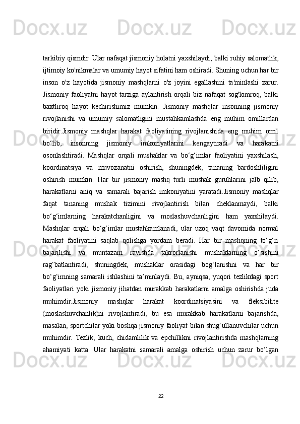 tarkibiy qismdir. Ular nafaqat jismoniy holatni yaxshilaydi, balki ruhiy salomatlik,
ijtimoiy ko'nikmalar va umumiy hayot sifatini ham oshiradi. Shuning uchun har bir
inson   o'z   hayotida   jismoniy   mashqlarni   o'z   joyini   egallashini   ta'minlashi   zarur.
Jismoniy   faoliyatni   hayot   tarziga   aylantirish   orqali   biz   nafaqat   sog'lomroq,   balki
baxtliroq   hayot   kechirishimiz   mumkin.   Jismoniy   mashqlar   insonning   jismoniy
rivojlanishi   va   umumiy   salomatligini   mustahkamlashda   eng   muhim   omillardan
biridir.Jismoniy   mashqlar   harakat   faoliyatining   rivojlanishida   eng   muhim   omil
bo‘lib,   insonning   jismoniy   imkoniyatlarini   kengaytiradi   va   harakatni
osonlashtiradi.   Mashqlar   orqali   mushaklar   va   bo‘g‘imlar   faoliyatini   yaxshilash,
koordinatsiya   va   muvozanatni   oshirish,   shuningdek,   tananing   bardoshliligini
oshirish   mumkin.   Har   bir   jismoniy   mashq   turli   mushak   guruhlarini   jalb   qilib,
harakatlarni   aniq   va   samarali   bajarish   imkoniyatini   yaratadi.Jismoniy   mashqlar
faqat   tananing   mushak   tizimini   rivojlantirish   bilan   cheklanmaydi,   balki
bo‘g‘imlarning   harakatchanligini   va   moslashuvchanligini   ham   yaxshilaydi.
Mashqlar   orqali   bo‘g‘imlar   mustahkamlanadi,   ular   uzoq   vaqt   davomida   normal
harakat   faoliyatini   saqlab   qolishga   yordam   beradi.   Har   bir   mashqning   to‘g‘ri
bajarilishi   va   muntazam   ravishda   takrorlanishi   mushaklarning   o‘sishini
rag‘batlantiradi,   shuningdek,   mushaklar   orasidagi   bog‘lanishni   va   har   bir
bo‘g‘imning   samarali   ishlashini   ta’minlaydi.   Bu,   ayniqsa,   yuqori   tezlikdagi   sport
faoliyatlari   yoki   jismoniy   jihatdan   murakkab   harakatlarni   amalga   oshirishda   juda
muhimdir.Jismoniy   mashqlar   harakat   koordinatsiyasini   va   fleksibilite
(moslashuvchanlik)ni   rivojlantiradi,   bu   esa   murakkab   harakatlarni   bajarishda,
masalan, sportchilar yoki boshqa jismoniy faoliyat bilan shug‘ullanuvchilar uchun
muhimdir.   Tezlik,   kuch,   chidamlilik   va   epchillikni   rivojlantirishda   mashqlarning
ahamiyati   katta.   Ular   harakatni   samarali   amalga   oshirish   uchun   zarur   bo‘lgan
22 