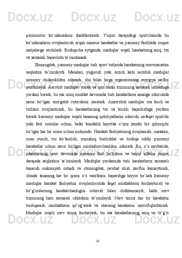 psixomotor   ko‘nikmalarni   shakllantiradi.   Yuqori   darajadagi   sportchilarda   bu
ko‘nikmalarni rivojlantirish orqali maxsus harakatlar va jismoniy faollikda yuqori
natijalarga   erishiladi.   Boshqacha   aytganda,   mashqlar   orqali   harakatning   aniq,   tez
va samarali bajarilishi ta’minlanadi.
Shuningdek, jismoniy mashqlar turli sport turlarida harakatning muvozanatini
saqlashni   ta’minlaydi.   Masalan,   yugurish   yoki   suzish   kabi   aerobik   mashqlar
umumiy   chidamlilikni   oshiradi,   shu   bilan   birga   organizmning   energiya   sarfini
yaxshilaydi.  Aerobik  mashqlar  yurak  va  qon  tomir   tizimining  samarali   ishlashiga
yordam beradi, bu esa uzoq muddat davomida turli harakatlarni amalga oshirishda
zarur   bo‘lgan   energetik   resurslarni   yaratadi.   Anaerobik   mashqlar   esa   kuch   va
tezlikni   rivojlantiradi,   bu   harakatlarning   tez   va   kuchli   bajarilishiga   yordam
beradi.Jismoniy mashqlar  orqali tananing qobiliyatlarini oshirish, nafaqat sportchi
yoki   faol   insonlar   uchun,   balki   kundalik   hayotda   o‘zini   yaxshi   his   qilmoqchi
bo‘lgan har bir inson uchun muhimdir. Harakat faoliyatining rivojlanishi, masalan,
oson   yurish,   tez   ko‘tarilish,   yumshoq   burilishlar   va   boshqa   oddiy   jismoniy
harakatlar   uchun   zarur   bo‘lgan   moslashuvchanlikni   oshiradi.   Bu,   o‘z   navbatida,
odamlarning   umri   davomida   jismoniy   faol   bo‘lishini   va   hayot   sifatini   yuqori
darajada   saqlashini   ta’minlaydi.   Mashqlar   yordamida   turli   harakatlarni   samarali
bajarish   imkoniyati   oshadi   va   shuningdek,   jarohat   olish   xavfini   kamaytiradi,
chunki   tananing   har   bir   qismi   o‘z   vazifasini   bajarishga   tayyor   bo‘ladi.Jismoniy
mashqlar   harakat   faoliyatini   rivojlantirishda   faqat   mushaklarni   kuchaytirish   va
bo‘g‘imlarning   harakatchanligini   oshirish   bilan   cheklanmaydi,   balki   nerv
tizimining   ham   samarali   ishlashini   ta’minlaydi.   Nerv   tizimi   har   bir   harakatni
boshqaradi,   mushaklarni   qo‘zg‘atadi   va   ularning   harakatini   muvofiqlashtiradi.
Mashqlar   orqali   nerv   tizimi   kuchayadi,   bu   esa   harakatlarning   aniq   va   to‘g‘ri
23 