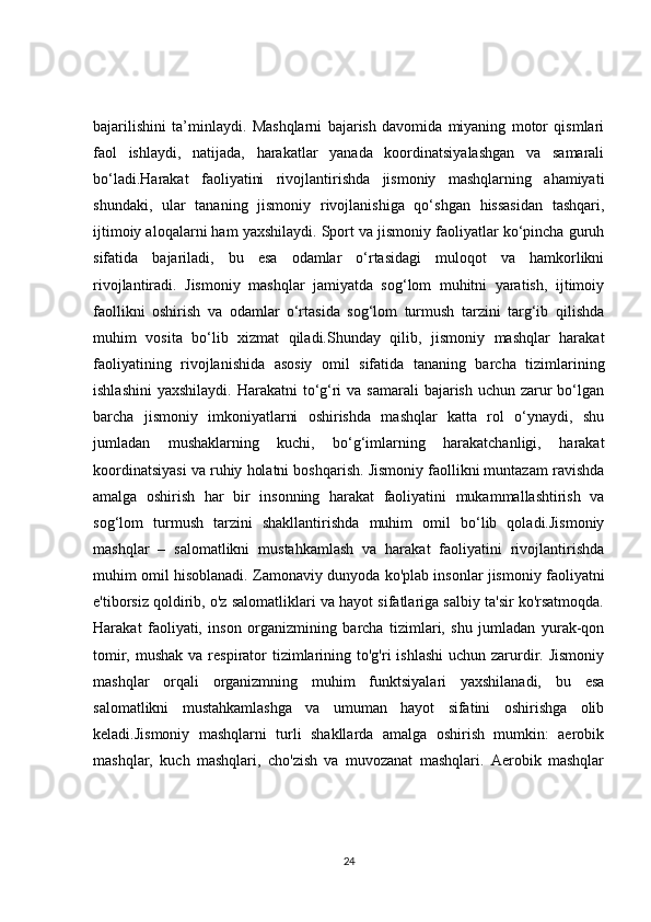 bajarilishini   ta’minlaydi.   Mashqlarni   bajarish   davomida   miyaning   motor   qismlari
faol   ishlaydi,   natijada,   harakatlar   yanada   koordinatsiyalashgan   va   samarali
bo‘ladi.Harakat   faoliyatini   rivojlantirishda   jismoniy   mashqlarning   ahamiyati
shundaki,   ular   tananing   jismoniy   rivojlanishiga   qo‘shgan   hissasidan   tashqari,
ijtimoiy aloqalarni ham yaxshilaydi. Sport va jismoniy faoliyatlar ko‘pincha guruh
sifatida   bajariladi,   bu   esa   odamlar   o‘rtasidagi   muloqot   va   hamkorlikni
rivojlantiradi.   Jismoniy   mashqlar   jamiyatda   sog‘lom   muhitni   yaratish,   ijtimoiy
faollikni   oshirish   va   odamlar   o‘rtasida   sog‘lom   turmush   tarzini   targ‘ib   qilishda
muhim   vosita   bo‘lib   xizmat   qiladi.Shunday   qilib,   jismoniy   mashqlar   harakat
faoliyatining   rivojlanishida   asosiy   omil   sifatida   tananing   barcha   tizimlarining
ishlashini  yaxshilaydi. Harakatni  to‘g‘ri  va samarali  bajarish  uchun zarur  bo‘lgan
barcha   jismoniy   imkoniyatlarni   oshirishda   mashqlar   katta   rol   o‘ynaydi,   shu
jumladan   mushaklarning   kuchi,   bo‘g‘imlarning   harakatchanligi,   harakat
koordinatsiyasi va ruhiy holatni boshqarish. Jismoniy faollikni muntazam ravishda
amalga   oshirish   har   bir   insonning   harakat   faoliyatini   mukammallashtirish   va
sog‘lom   turmush   tarzini   shakllantirishda   muhim   omil   bo‘lib   qoladi.Jismoniy
mashqlar   –   salomatlikni   mustahkamlash   va   harakat   faoliyatini   rivojlantirishda
muhim omil hisoblanadi. Zamonaviy dunyoda ko'plab insonlar jismoniy faoliyatni
e'tiborsiz qoldirib, o'z salomatliklari va hayot sifatlariga salbiy ta'sir ko'rsatmoqda.
Harakat   faoliyati,   inson   organizmining   barcha   tizimlari,   shu   jumladan   yurak-qon
tomir, mushak  va respirator  tizimlarining to'g'ri  ishlashi  uchun  zarurdir. Jismoniy
mashqlar   orqali   organizmning   muhim   funktsiyalari   yaxshilanadi,   bu   esa
salomatlikni   mustahkamlashga   va   umuman   hayot   sifatini   oshirishga   olib
keladi.Jismoniy   mashqlarni   turli   shakllarda   amalga   oshirish   mumkin:   aerobik
mashqlar,   kuch   mashqlari,   cho'zish   va   muvozanat   mashqlari.   Aerobik   mashqlar
24 