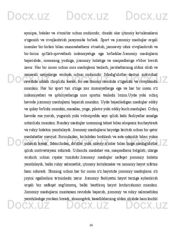 ayniqsa,   bolalar   va   o'smirlar   uchun   muhimdir,   chunki   ular   ijtimoiy   ko'nikmalarni
o'rganish   va   rivojlantirish   jarayonida   bo'ladi.   Sport   va   jismoniy   mashqlar   orqali
insonlar bir-birlari bilan munosabatlarni o'rnatish, jamoaviy ishni rivojlantirish va
bir-birini   qo'llab-quvvatlash   imkoniyatiga   ega   bo'ladilar.Jismoniy   mashqlarni
bajarishda,   insonning   yoshiga,   jismoniy   holatiga   va   maqsadlariga   e'tibor   berish
zarur. Har  bir  inson uchun mos  mashqlarni  tanlash, jarohatlarning oldini  olish  va
samarali   natijalarga   erishish   uchun   muhimdir.   Mashg'ulotlar   dasturi   individual
ravishda  ishlab   chiqilishi   kerak,  bu  esa   doimiy  ravishda   o'zgarishi  va  rivojlanishi
mumkin.   Har   bir   sport   turi   o'ziga   xos   xususiyatlarga   ega   va   har   bir   inson   o'z
imkoniyatlari   va   qobiliyatlariga   mos   sportni   tanlashi   lozim.Uyda   yoki   ochiq
havoda jismoniy mashqlarni bajarish mumkin. Uyda bajariladigan mashqlar oddiy
va qulay bo'lishi mumkin, masalan, yoga, pilates yoki oddiy kuch mashqlari. Ochiq
havoda   esa   yurish,   yugurish   yoki   velosipedda   sayr   qilish   kabi   faoliyatlar   amalga
oshirilishi mumkin. Bunday mashqlar insonning tabiat bilan aloqasini kuchaytiradi
va ruhiy holatini yaxshilaydi. Jismoniy mashqlarni hayotga kiritish uchun bir qator
maslahatlar  mavjud.  Birinchidan,  kichikdan  boshlash   va  asta-sekinlik  bilan  yukni
oshirish  kerak.  Ikkinchidan, do'stlar  yoki   oilaviy  a'zolar   bilan birga mashg'ulotlar
qilish motivatsiyani oshiradi. Uchinchi maslahat esa, maqsadlarni belgilab, ularga
erishish   uchun   rejalar   tuzishdir.Jismoniy   mashqlar   nafaqat   jismoniy   holatni
yaxshilaydi, balki ruhiy salomatlik, ijtimoiy ko'nikmalar va umumiy hayot sifatini
ham   oshiradi.   Shuning   uchun   har   bir   inson   o'z   hayotida   jismoniy   mashqlarni   o'z
joyini   egallashini   ta'minlashi   zarur.   Jismoniy   faoliyatni   hayot   tarziga   aylantirish
orqali   biz   nafaqat   sog'lomroq,   balki   baxtliroq   hayot   kechirishimiz   mumkin.
Jismoniy   mashqlarni   muntazam   ravishda   bajarish,   jismoniy   va  ruhiy  salomatlikni
yaxshilashga yordam beradi, shuningdek, kasalliklarning oldini olishda ham kuchli
26 