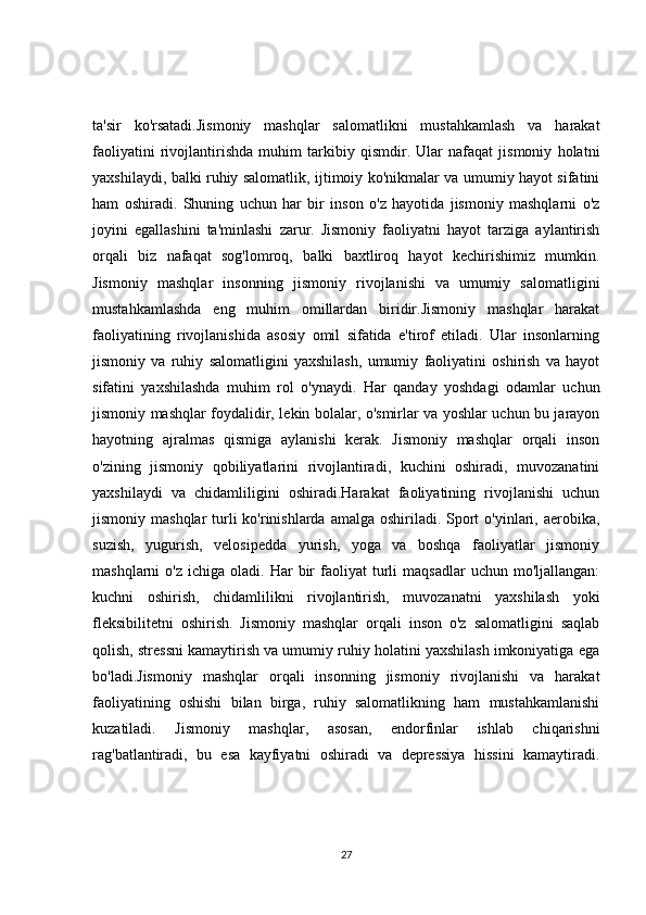 ta'sir   ko'rsatadi.Jismoniy   mashqlar   salomatlikni   mustahkamlash   va   harakat
faoliyatini   rivojlantirishda   muhim   tarkibiy   qismdir.   Ular   nafaqat   jismoniy   holatni
yaxshilaydi, balki ruhiy salomatlik, ijtimoiy ko'nikmalar va umumiy hayot sifatini
ham   oshiradi.   Shuning   uchun   har   bir   inson   o'z   hayotida   jismoniy   mashqlarni   o'z
joyini   egallashini   ta'minlashi   zarur.   Jismoniy   faoliyatni   hayot   tarziga   aylantirish
orqali   biz   nafaqat   sog'lomroq,   balki   baxtliroq   hayot   kechirishimiz   mumkin.
Jismoniy   mashqlar   insonning   jismoniy   rivojlanishi   va   umumiy   salomatligini
mustahkamlashda   eng   muhim   omillardan   biridir.Jismoniy   mashqlar   harakat
faoliyatining   rivojlanishida   asosiy   omil   sifatida   e'tirof   etiladi.   Ular   insonlarning
jismoniy   va   ruhiy   salomatligini   yaxshilash,   umumiy   faoliyatini   oshirish   va   hayot
sifatini   yaxshilashda   muhim   rol   o'ynaydi.   Har   qanday   yoshdagi   odamlar   uchun
jismoniy mashqlar foydalidir, lekin bolalar, o'smirlar va yoshlar uchun bu jarayon
hayotning   ajralmas   qismiga   aylanishi   kerak.   Jismoniy   mashqlar   orqali   inson
o'zining   jismoniy   qobiliyatlarini   rivojlantiradi,   kuchini   oshiradi,   muvozanatini
yaxshilaydi   va   chidamliligini   oshiradi.Harakat   faoliyatining   rivojlanishi   uchun
jismoniy mashqlar  turli  ko'rinishlarda  amalga oshiriladi. Sport  o'yinlari, aerobika,
suzish,   yugurish,   velosipedda   yurish,   yoga   va   boshqa   faoliyatlar   jismoniy
mashqlarni   o'z  ichiga   oladi.   Har  bir   faoliyat   turli   maqsadlar  uchun  mo'ljallangan:
kuchni   oshirish,   chidamlilikni   rivojlantirish,   muvozanatni   yaxshilash   yoki
fleksibilitetni   oshirish.   Jismoniy   mashqlar   orqali   inson   o'z   salomatligini   saqlab
qolish, stressni kamaytirish va umumiy ruhiy holatini yaxshilash imkoniyatiga ega
bo'ladi.Jismoniy   mashqlar   orqali   insonning   jismoniy   rivojlanishi   va   harakat
faoliyatining   oshishi   bilan   birga,   ruhiy   salomatlikning   ham   mustahkamlanishi
kuzatiladi.   Jismoniy   mashqlar,   asosan,   endorfinlar   ishlab   chiqarishni
rag'batlantiradi,   bu   esa   kayfiyatni   oshiradi   va   depressiya   hissini   kamaytiradi.
27 