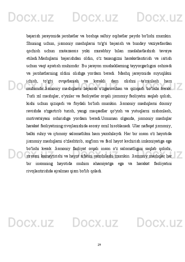bajarish   jarayonida   jarohatlar   va   boshqa   salbiy   oqibatlar   paydo   bo'lishi   mumkin.
Shuning   uchun,   jismoniy   mashqlarni   to'g'ri   bajarish   va   bunday   vaziyatlardan
qochish   uchun   mutaxassis   yoki   murabbiy   bilan   maslahatlashish   tavsiya
etiladi.Mashqlarni   bajarishdan   oldin,   o'z   tanangizni   harakatlantirish   va   isitish
uchun vaqt  ajratish  muhimdir. Bu  jarayon  mushaklarning tayyorgarligini   oshiradi
va   jarohatlarning   oldini   olishga   yordam   beradi.   Mashq   jarayonida   suyuqlikni
ichish,   to'g'ri   ovqatlanish   va   kerakli   dam   olishni   ta'minlash   ham
muhimdir.Jismoniy   mashqlarni   bajarish   o'zgaruvchan   va   qiziqarli   bo'lishi   kerak.
Turli xil mashqlar, o'yinlar va faoliyatlar  orqali jismoniy faoliyatni  saqlab  qolish,
kishi   uchun   qiziqarli   va   foydali   bo'lish   mumkin.   Jismoniy   mashqlarni   doimiy
ravishda   o'zgartirib   turish,   yangi   maqsadlar   qo'yish   va   yutuqlarni   nishonlash,
motivatsiyani   oshirishga   yordam   beradi.Umuman   olganda,   jismoniy   mashqlar
harakat faoliyatining rivojlanishida asosiy omil hisoblanadi. Ular nafaqat jismoniy,
balki   ruhiy   va   ijtimoiy   salomatlikni   ham   yaxshilaydi.   Har   bir   inson   o'z   hayotida
jismoniy mashqlarni o'zlashtirib, sog'lom va faol hayot kechirish imkoniyatiga ega
bo'lishi   kerak.   Jismoniy   faoliyat   orqali   inson   o'z   salomatligini   saqlab   qolishi,
stressni kamaytirishi va hayot sifatini yaxshilashi mumkin. Jismoniy mashqlar har
bir   insonning   hayotida   muhim   ahamiyatga   ega   va   harakat   faoliyatini
rivojlantirishda ajralmas qism bo'lib qoladi.
29 