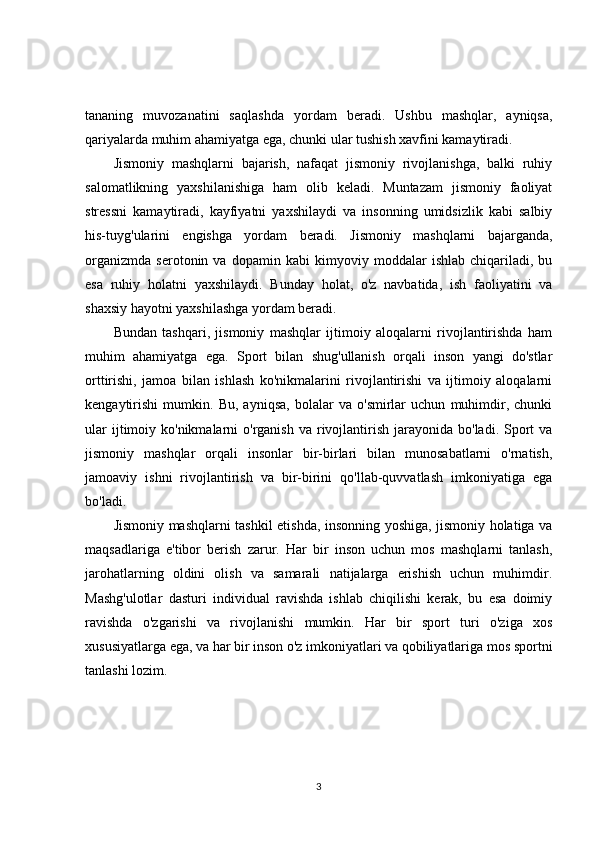 tananing   muvozanatini   saqlashda   yordam   beradi.   Ushbu   mashqlar,   ayniqsa,
qariyalarda muhim ahamiyatga ega, chunki ular tushish xavfini kamaytiradi.
Jismoniy   mashqlarni   bajarish,   nafaqat   jismoniy   rivojlanishga,   balki   ruhiy
salomatlikning   yaxshilanishiga   ham   olib   keladi.   Muntazam   jismoniy   faoliyat
stressni   kamaytiradi,   kayfiyatni   yaxshilaydi   va   insonning   umidsizlik   kabi   salbiy
his-tuyg'ularini   engishga   yordam   beradi.   Jismoniy   mashqlarni   bajarganda,
organizmda   serotonin   va   dopamin   kabi   kimyoviy   moddalar   ishlab   chiqariladi,   bu
esa   ruhiy   holatni   yaxshilaydi.   Bunday   holat,   o'z   navbatida,   ish   faoliyatini   va
shaxsiy hayotni yaxshilashga yordam beradi.
Bundan   tashqari,   jismoniy   mashqlar   ijtimoiy   aloqalarni   rivojlantirishda   ham
muhim   ahamiyatga   ega.   Sport   bilan   shug'ullanish   orqali   inson   yangi   do'stlar
orttirishi,   jamoa   bilan   ishlash   ko'nikmalarini   rivojlantirishi   va   ijtimoiy   aloqalarni
kengaytirishi   mumkin.   Bu,   ayniqsa,   bolalar   va   o'smirlar   uchun   muhimdir,   chunki
ular   ijtimoiy  ko'nikmalarni  o'rganish  va  rivojlantirish  jarayonida  bo'ladi.  Sport   va
jismoniy   mashqlar   orqali   insonlar   bir-birlari   bilan   munosabatlarni   o'rnatish,
jamoaviy   ishni   rivojlantirish   va   bir-birini   qo'llab-quvvatlash   imkoniyatiga   ega
bo'ladi.
Jismoniy mashqlarni tashkil etishda, insonning yoshiga, jismoniy holatiga va
maqsadlariga   e'tibor   berish   zarur.   Har   bir   inson   uchun   mos   mashqlarni   tanlash,
jarohatlarning   oldini   olish   va   samarali   natijalarga   erishish   uchun   muhimdir.
Mashg'ulotlar   dasturi   individual   ravishda   ishlab   chiqilishi   kerak,   bu   esa   doimiy
ravishda   o'zgarishi   va   rivojlanishi   mumkin.   Har   bir   sport   turi   o'ziga   xos
xususiyatlarga ega, va har bir inson o'z imkoniyatlari va qobiliyatlariga mos sportni
tanlashi lozim.
3 
