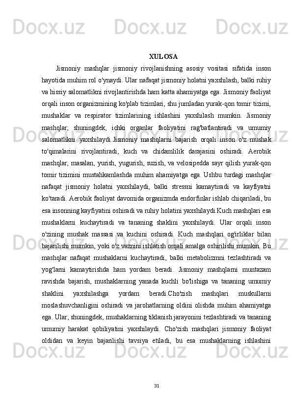 XULOSA
Jismoniy   mashqlar   jismoniy   rivojlanishning   asosiy   vositasi   sifatida   inson
hayotida muhim rol o'ynaydi. Ular nafaqat jismoniy holatni yaxshilash, balki ruhiy
va hissiy salomatlikni rivojlantirishda ham katta ahamiyatga ega. Jismoniy faoliyat
orqali inson organizmining ko'plab tizimlari, shu jumladan yurak-qon tomir tizimi,
mushaklar   va   respirator   tizimlarining   ishlashini   yaxshilash   mumkin.   Jismoniy
mashqlar,   shuningdek,   ichki   organlar   faoliyatini   rag'batlantiradi   va   umumiy
salomatlikni   yaxshilaydi.Jismoniy   mashqlarni   bajarish   orqali   inson   o'z   mushak
to'qimalarini   rivojlantiradi,   kuch   va   chidamlilik   darajasini   oshiradi.   Aerobik
mashqlar, masalan, yurish, yugurish, suzish, va velosipedda sayr qilish yurak-qon
tomir  tizimini  mustahkamlashda  muhim  ahamiyatga ega. Ushbu turdagi  mashqlar
nafaqat   jismoniy   holatni   yaxshilaydi,   balki   stressni   kamaytiradi   va   kayfiyatni
ko'taradi. Aerobik faoliyat davomida organizmda endorfinlar ishlab chiqariladi, bu
esa insonning kayfiyatini oshiradi va ruhiy holatini yaxshilaydi.Kuch mashqlari esa
mushaklarni   kuchaytiradi   va   tananing   shaklini   yaxshilaydi.   Ular   orqali   inson
o'zining   mushak   massasi   va   kuchini   oshiradi.   Kuch   mashqlari   og'irliklar   bilan
bajarilishi mumkin, yoki o'z vaznini ishlatish orqali amalga oshirilishi mumkin. Bu
mashqlar   nafaqat   mushaklarni   kuchaytiradi,   balki   metabolizmni   tezlashtiradi   va
yog'larni   kamaytirishda   ham   yordam   beradi.   Jismoniy   mashqlarni   muntazam
ravishda   bajarish,   mushaklarning   yanada   kuchli   bo'lishiga   va   tananing   umumiy
shaklini   yaxshilashga   yordam   beradi.Cho'zish   mashqlari   muskullarni
moslashuvchanligini   oshiradi   va   jarohatlarning   oldini   olishda   muhim   ahamiyatga
ega. Ular, shuningdek, mushaklarning tiklanish jarayonini tezlashtiradi va tananing
umumiy   harakat   qobiliyatini   yaxshilaydi.   Cho'zish   mashqlari   jismoniy   faoliyat
oldidan   va   keyin   bajarilishi   tavsiya   etiladi,   bu   esa   mushaklarning   ishlashini
31 